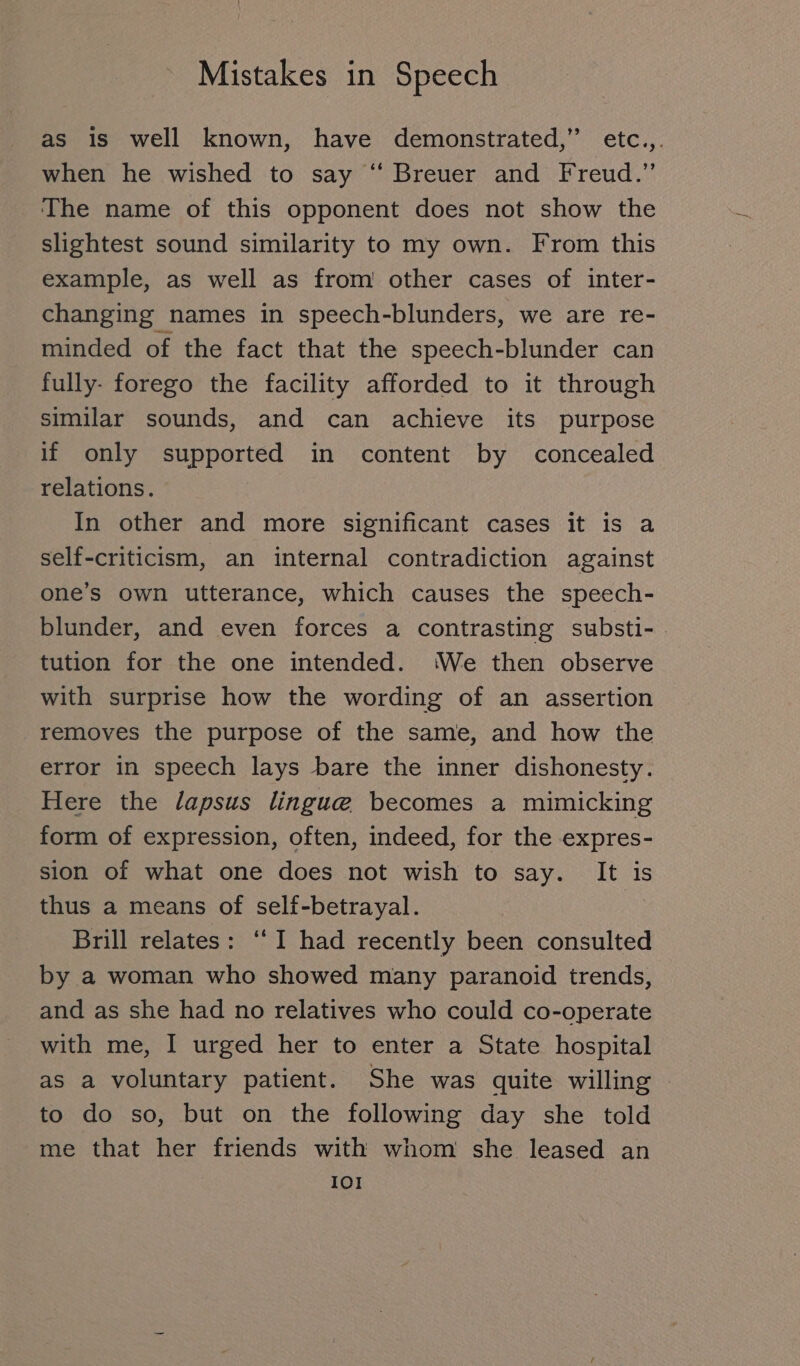as is well known, have demonstrated,” etc.,. when he wished to say “ Breuer and Freud.” The name of this opponent does not show the slightest sound similarity to my own. From this example, as well as from other cases of inter- changing names in speech-blunders, we are re- minded of the fact that the speech-blunder can fully- forego the facility afforded to it through similar sounds, and can achieve its purpose if only supported in content by concealed relations. In other and more significant cases it is a self-criticism, an internal contradiction against one’s own utterance, which causes the speech- blunder, and even forces a contrasting substi- tution for the one intended. ‘We then observe with surprise how the wording of an assertion removes the purpose of the same, and how the error in speech lays bare the inner dishonesty. Here the lapsus lingue becomes a mimicking form of expression, often, indeed, for the expres- sion of what one does not wish to say. It is thus a means of self-betrayal. Brill relates: “ I had recently been consulted by a woman who showed many paranoid trends, and as she had no relatives who could co-operate with me, I urged her to enter a State hospital as a voluntary patient. She was quite willing | to do so, but on the following day she told me that her friends with whom she leased an