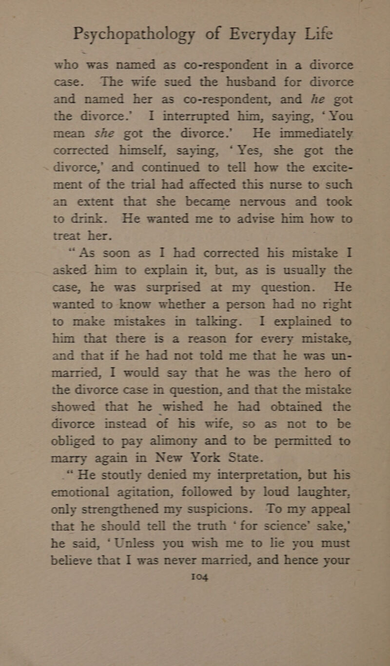 who was named as co-respondent in a divorce case. The wife sued the husband for divorce and named her as co-respondent, and he got the divorce.” I interrupted him, sayıng, ‘ You mean she got the divorce. He immediately corrected himself, saymg, “Yes, she got the divorce, and continued to tell how the excite- ment of the trial had affected this nurse to such an extent that she became nervous and took to drink. He wanted me to advise him how to treat her. “As soon as I had corrected his mistake I asked him to explain it, but, as is usually the case, he was surprised at my question. He wanted to know whether a person had no rıght to make mistakes in talking. I explained to him that there is a reason for every mistake, and that if he had not told me that he was un- married, I would say that he was the hero of the divorce case in question, and that the mistake showed that he wished he had obtained the divorce instead of his wife, so as not to be obliged to pay alimony and to be permitted to marry again in New York State. .“ He stoutly denied my interpretation, but his emotional agitation, followed by loud laughter, only strengthened my suspicions. To my appeal — that he should tell the truth ‘for science’ sake,” he said, ‘Unless you wish me to lie you must believe that I was never married, and hence your