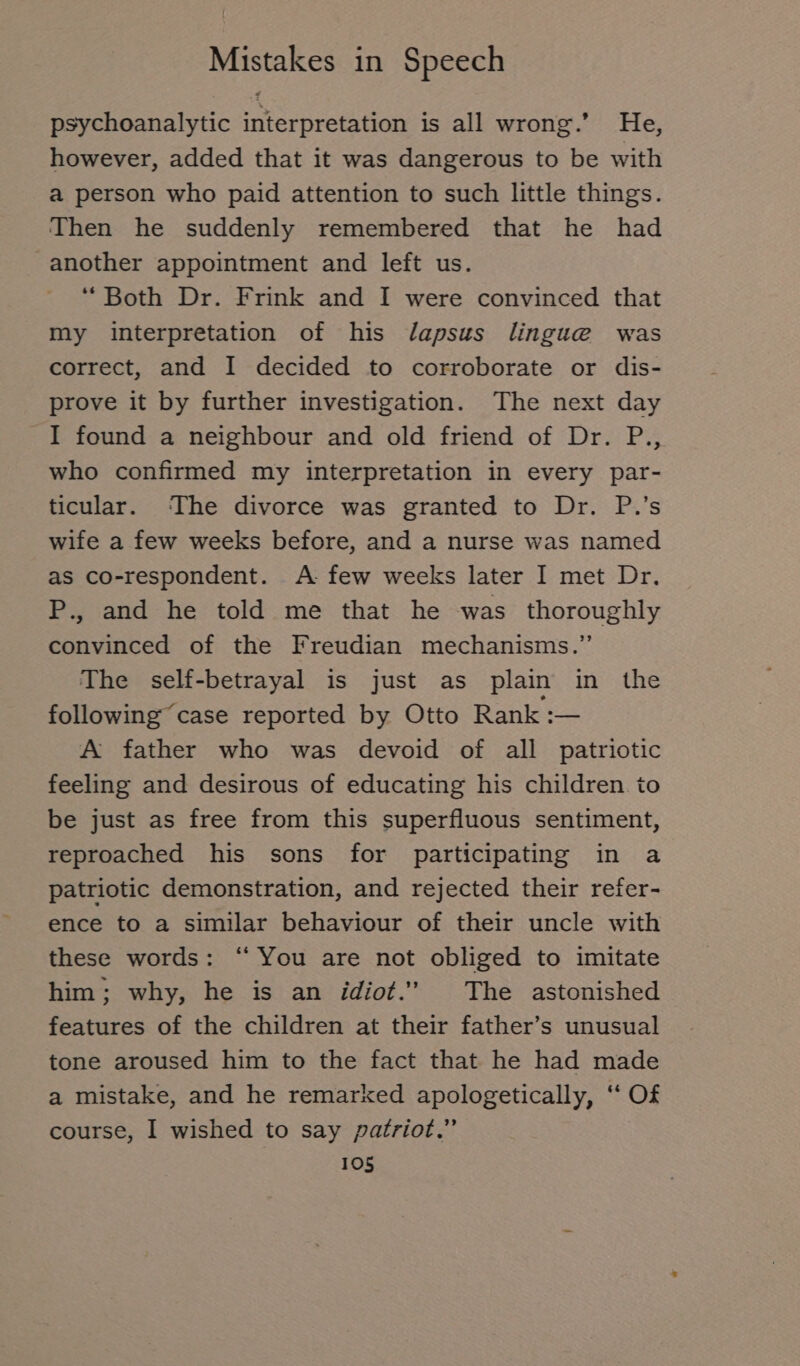 psychoanalytic interpretation is all wrong.’ He, however, added that it was dangerous to be with a person who paid attention to such little things. Then he suddenly remembered that he had another appointment and left us. “Both Dr. Frink and I were convinced that my interpretation of his J/apsus lingue was correct, and I decided to corroborate or dis- prove it by further investigation. The next day I found a neighbour and old friend of Dr. P., who confirmed my interpretation in every par- ticular. The divorce was granted to Dr. P.’s wife a few weeks before, and a nurse was named as co-respondent. A few weeks later I met Dr. P., and he told me that he was thoroughly convinced of the Freudian mechanisms.” The self-betrayal is just as plain in the following case reported by Otto Rank :— A father who was devoid of all patriotic feeling and desirous of educating his children. to be just as free from this superfluous sentiment, reproached his sons for participating in a patriotic demonstration, and rejected their refer- ence to a similar behaviour of their uncle with these words: “ You are not obliged to imitate him; why, he is an idiot.” The astonished features of the children at their father’s unusual tone aroused him to the fact that he had made a mistake, and he remarked apologetically, ‘“ Of course, I wished to say patriot.”