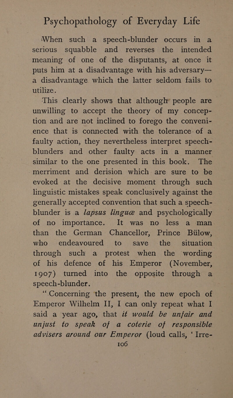 When such a speech-blunder occurs in a serious squabble and reverses the intended meaning of one of the disputants, at once it puts him at a disadvantage with his adversary— a disadvantage which the latter seldom fails to utilize. This clearly shows that although” people are unwilling to accept the theory of my concep- tion and are not inclined to forego the conveni- ence that is connected with the tolerance of a faulty action, they nevertheless interpret speech- blunders and other faulty acts in a manner similar to the one presented in this book. The merriment and derision which are sure to be evoked at the decisive moment through such linguistic mistakes speak conclusively against the generally accepted convention that such a speech- blunder is a dapsus lingue and psychologically of no importance. It was no less a man than the German Chancellor, Prince Bülow, who endeavoured to save the situation through such a protest when the wording of his defence of his Emperor (November, 1907) turned into the opposite through a speech-blunder. “Concerning the present, the new epoch of Emperor Wilhelm II, I can only repeat what I said a year ago, that it would be unfair and unjust to speak of a coterie of responsible advisers around our Emperor (loud calls, ‘ Irre-