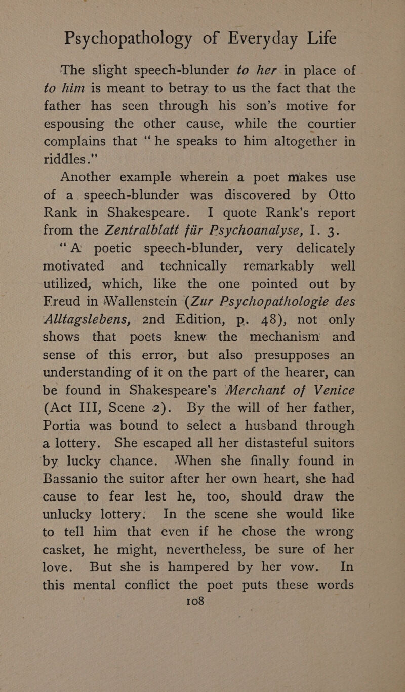 The slight speech-blunder ¢o her in place of to him is meant to betray to us the fact that the father has seen through his son’s motive for espousing the other cause, while the courtier complains that “ he speaks to him altogether in riddles.’’ Another example wherein a poet makes use of a.speech-blunder was discovered by Otto Rank in Shakespeare. I quote Rank’s report from the Zentralblatt für Psychoanalyse, 1. 3. “A poetic speech-blunder, very delicately motivated and technically remarkably well utilized, which, like the one pointed out by Freud in Wallenstein (Zur Psychopathologie des Alltagslebens, 2nd Edition, p. 48), not only shows that poets knew the mechanism and sense of this error, but also presupposes an understanding of it on the part of the hearer, can be found in Shakespeare’s Merchant of Venice (Act III, Scene 2). By the will of her father, Portia was bound to select a husband through. a lottery. She escaped all her distasteful suitors by lucky chance. When she finally found in Bassanio the suitor after her own heart, she had cause to fear lest he, too, should draw the unlucky lottery: In the scene she would like to tell him that even if he chose the wrong casket, he might, nevertheless, be sure of her love. But she is hampered by her vow. In this mental conflict the poet puts these words