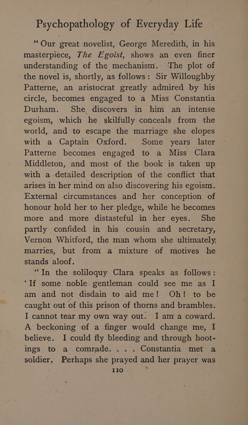 “Our great novelist, George Meredith, in his masterpiece, The Egoist, shows an even finer understanding of the mechanism. ‘The plot of the novel is, shortly, as follows: Sir Willoughby Patterne, an aristocrat greatly admired by his circle, becomes engaged to a Miss Constantia Durham. She discovers in him an intense egoism, which he skilfully conceals from the world, and to escape the marriage she elopes with a Captain Oxford. Some years later Patterne becomes engaged to a Miss Clara Middleton, and most of the book is taken up with a detailed description of the conflict that arises in her mind on also discovering his egoism. External circumstances and her conception of honour hold her to her pledge, while he becomes more and more distasteful in her eyes. She partly confided in his cousin and secretary, Vernon Whitford, the man :whom she ultimately, marries, but from a mixture of motives he stands aloof. “In the soliloquy Clara speaks as follows: ‘If some noble gentleman could see me as I am and not disdain to aid me! Oh! to be caught out of this prison of thorns and brambles. I cannot tear my own way out. I am a coward. A beckoning of a finger would change me, I believe. I could fly bleeding and through hoot- ings to a comrade. . .. Constantia met a soldier. Perhaps she prayed and her prayer was IIO