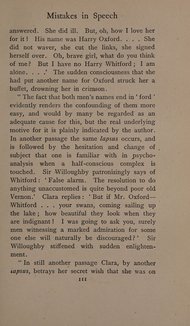 answered. She did ill. But, oh, how I love her for it! His name was Harry Oxford. . . . She did not waver, she cut the links, she signed herself over. Oh, brave girl, what do you think of me? But I have no Harry Whitford; I am alone. . . .”. The sudden consciousness that she had put another name for Oxford struck her a buffet, drowning her in crimson. “ The fact that both men’s names end in ‘ ford’ evidently renders the confounding of them more easy, and would by many be regarded as an adequate cause for this, but the real underlying motive for it is plainly indicated by the author. In another passage the same /apsus occurs, and is followed by the hesitation and change of, subject that one is familiar with in psycho- analysis when a half-conscious complex is touched. Sir Willoughby patronizingly says of Whitford: ‘False alarm. The resolution to do anything unaccustomed is quite beyond poor old Vernon.’ Clara replies: ‘ But if Mr. Oxford— Whitford . . . your swans, coming sailing up. the lake; how beautiful they look when they are indignant! I was going to ask you, surely men witnessing a marked admiration for some one else will naturally be discouraged?’ Sir Willoughby stiffened with sudden enlighten- ment. “In still another passage Clara, by another tupsus, betrays her secret wish that she was on III