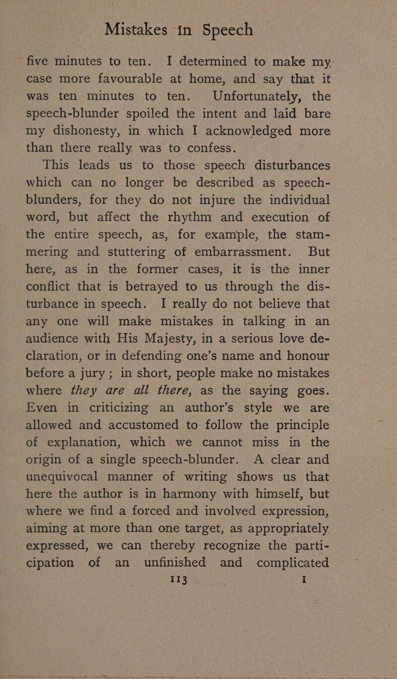 five minutes to ten. I determined to make my. case more favourable at home, and say that it was ten minutes to ten. Unfortunately, the speech-blunder spoiled the intent and laid bare my dishonesty, in which I ackuuwieuged ı more than there really was to confess. This leads us to those: speech disturbances which can no longer be described as speech- blunders, for they do not injure the individual word, but affect the rhythm and execution of the entire speech, as, for example, the stam- mering and stuttering of embarrassment. But here, as in the former cases, it is the inner conflict that is betrayed to us through the dis- turbance in speech. I really do not believe that any one will make mistakes in talking in an audience with His Majesty, in a serious love de- claration, or in defending one’s name and honour before a jury ; in short, people make no mistakes where they are all there, as the saying goes. Even in criticizing an author’s style we are allowed and accustomed to follow the principle of explanation, which we cannot miss in the origin of a single speech-blunder. A clear and unequivocal manner of writing shows us that here the author is in harmony with himself, but where we find a forced and involved expression, aiming at more than one target, as appropriately expressed, we can thereby recognize the parti- cipation of an unfinished and complicated