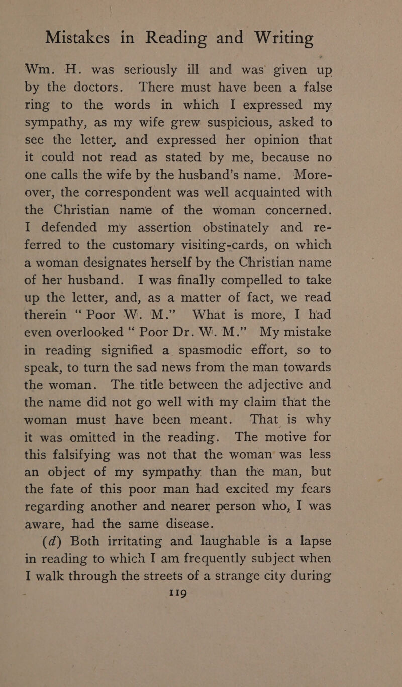 Wm. H. was seriously ill and was given up by the doctors. There must have been a false ring to the words in which I expressed my sympathy, as my wife grew suspicious, asked to see the letter, and expressed her opinion that it could not read as stated by me, because no one calls the wife by the husband’s name. More- over, the correspondent was well acquainted with the Christian name of the woman concerned. I defended my assertion obstinately and re- ferred to the customary visiting-cards, on which a woman designates herself by the Christian name of her husband. I was finally compelled to take up the letter, and, as a matter of fact, we read therein “ Poor W. M.” What is more, I had even overlooked “ Poor Dr. W. M.” My mistake in reading signified a spasmodic effort, so to speak, to turn the sad news from the man towards the woman. The title between the adjective and the name did not go well with my claim that the woman must have been meant. That is why it was omitted in the reading. The motive for this falsifying was not that the woman was less an object of my sympathy than the man, but the fate of this poor man had excited my fears regarding another and nearer person who, I was aware, had the same disease. (d) Both irritating and laughable is a lapse in reading to which I am frequently subject when I walk through the streets of a strange city during