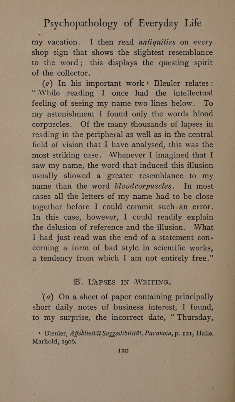 my vacation. I then read antiquities on every shop sign that shows the slightest resemblance to the word; this displays the questing spirit of the collector. | (e) In his important work: Bleuler relates: “While reading I once had the intellectual feeling of seeing my name two lines below. To my astonishment I found only the words blood corpuscles. Of the many thousands of lapses in reading in the peripheral as well as in the central field of vision that I have analysed, this was the most striking case. ‘Whenever I imagined that I saw my name, the word that induced this illusion usually showed a greater resemblance to my name than the word bloodcorpuscles. In most cases all the letters of my name had to be close together before I could commit such:an error. In this case, however, I could readily explain the delusion of reference and the illusion. What I had just read was the end of a statement con- cerning a form of bad style in scientific works, a tendency from which I am not entirely free.” IB. LAPSES IN ‘WRITING. (a) On a sheet of paper containing principally short daily notes of business interest, I found, to my surprise, the incorrect date, “ Thursday, Bleuler, Affektivität Suggestibilität, Paranoia, p. 121, Halle. Marhold, 1906.