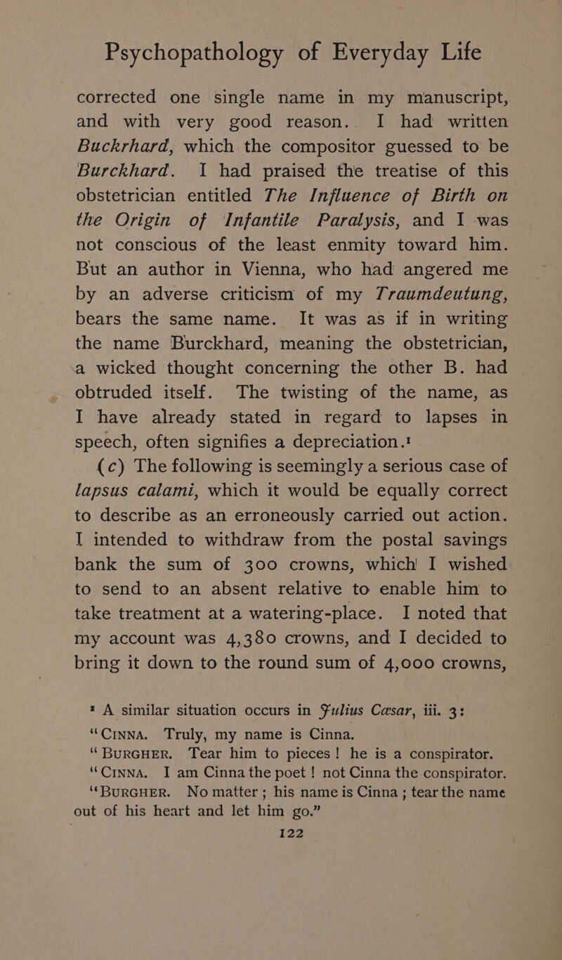 corrected one single name in my manuscript, and with very good reason. I had written Buckrhard, which the compositor guessed to be Burckhard. I had praised the treatise of this obstetrician entitled The Influence of Birth on the Origin of Infantile Paralysis, and I was not conscious of the least enmity toward him. But an author in Vienna, who had angered me by an adverse criticism of my Traumdeutung, bears the same name. It was as if in writing the name Burckhard, meaning the obstetrician, a wicked thought concerning the other B. had obtruded itself. The twisting of the name, as I have already stated in regard to lapses in speech, often signifies a depreciation.ı (c) The following is seemingly a serious case of lapsus calami, which it would be equally correct to describe as an erroneously carried out action. I intended to withdraw from the postal savings bank the sum of 300 crowns, which I wished to send to an absent relative to enable him to take treatment at a watering-place. I noted that my account was 4,380 crowns, and I decided to bring it down to the round sum of 4,000 crowns, * A similar situation occurs in Fulius Cesar, iii. 3: “CınnAa. Truly, my name is Cinna. “ BURGHER. Tear him to pieces! he is a conspirator. “Cınna. I am Cinna the poet ! not Cinna the conspirator. “BURGHER. No matter; his name is Cinna; tear the name out of his heart and let him go.”