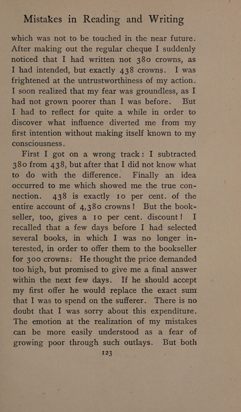 which was not to be touched in the near future. After making out the regular cheque I suddenly noticed that I had written not 380 crowns, as I had intended, but exactly 438 crowns. I was frightened at the untrustworthiness of my action. I soon realized that my fear was groundless, as I had not grown poorer than I was before. But I had to reflect for quite a while in order to discover what influence diverted me from my first intention without making itself known to my consciousness. First I got on a wrong track: I subtracted 380 from 438, but after that I did not know what to do with the difference. Finally an idea occurred to me which showed me the true con- nection. 438 is exactly Io per cent. of the entire account of 4,380 crowns! But the book- seller, too, gives a Io per cent. discount! I recalled that a few days before I had selected several books, in which I was no longer in- terested, in order to offer them to the bookseller for 300 crowns: ‘He thought the price demanded too high, but promised to give me a final answer within the next few days. If he should accept my first offer he would replace the exact sum that I was to spend on the sufferer. There is no doubt that I was sorry about this expenditure. The emotion at the realization of my mistakes can be more easily understood as a fear of growing poor through such outlays. But both