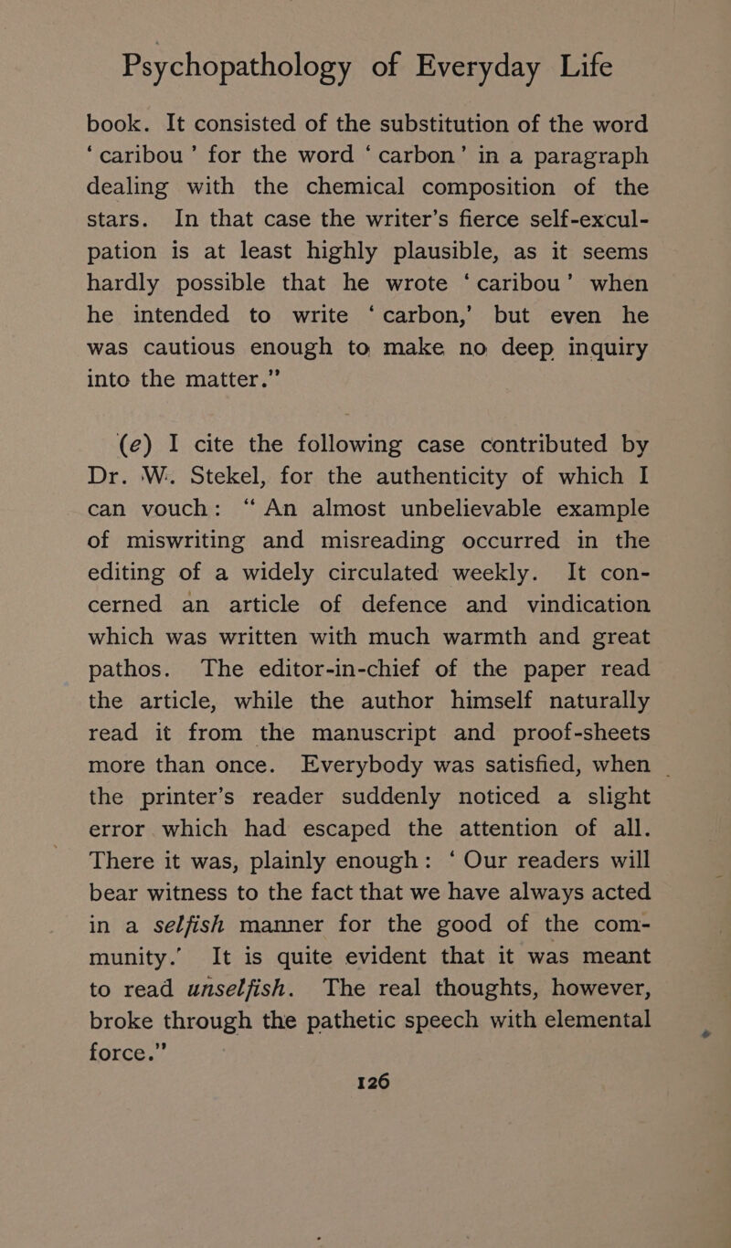 book. It consisted of the substitution of the word ‘caribou ’ for the word ‘carbon’ in a paragraph dealing with the chemical composition of the stars. In that case the writer’s fierce self-excul- pation is at least highly plausible, as it seems hardly possible that he wrote ‘caribou’ when he intended to write ‘carbon,’ but even he was cautious enough to make no deep inquiry into the matter.” (e) I cite the following case contributed by Dr. W. Stekel, for the authenticity of which I can vouch: “ An almost unbelievable example of miswriting and misreading occurred in the editing of a widely circulated weekly. It con- cerned an article of defence and vindication which was written with much warmth and great pathos. The editor-in-chief of the paper read the article, while the author himself naturally read it from the manuscript and proof-sheets more than once. Everybody was satisfied, when _ the printer’s reader suddenly noticed a slight error which had escaped the attention of all. There it was, plainly enough: ‘ Our readers will bear witness to the fact that we have always acted in a selfish manner for the good of the com- munity.” It is quite evident that it was meant to read unselfish. The real thoughts, however, broke through the pathetic speech with elemental force.”