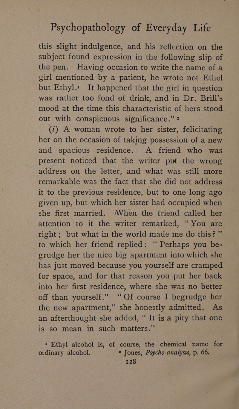 this slight indulgence, and his reflection on the subject found expression in the following slip of the pen. Having occasion to write the name of a girl mentioned by a patient, he wrote not Ethel but Ethyl.‘ It happened that the girl in question was rather too fond of drink, and in Dr. Brill’s mood at the time this characteristic of hers stood out with conspicuous significance.” 2 (i) A woman wrote to her sister, felicitating her on the occasion of taking possession of a new and spacious residence. A friend who was present noticed that the writer put the wrong address on the letter, and what was still more remarkable was the fact that she did not address it to the previous residence, but to one long ago given up, but which her sister had occupied when she first married. ‘When the friend called her attention to it the writer remarked, “ You are right ; but what in the world made me do this? ”’ to which her friend replied: “ Perhaps you be- grudge her the nice big apartment into which she has just moved because you yourself are cramped for space, and for that reason you put her back into her first residence, where she was no better off than yourself.” “Of course I begrudge her the new apartment,” she honestly admitted. As an afterthought she added, “ It is a pity that one is sO mean in such matters.” ı Ethyl alcohol is, of course, the chemical name for ordinary alcohol. 2 Jones, Psycho-analysis, p. 66.