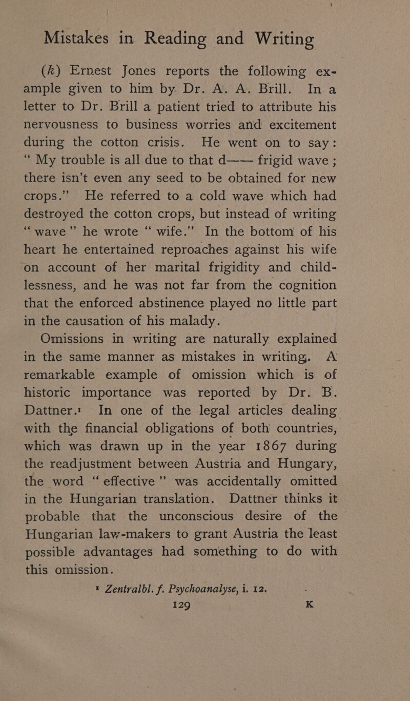 (k) Ernest Jones reports the following ex- ample given to him by. Dr. A. A. Brill. Ina letter to Dr. Brill a patient tried to attribute his nervousness to business worries and excitement during the cotton crisis. He went on to say: “ My trouble is all due to that d—— frigid wave; there isn’t even any seed to be obtained for new crops.” He referred to a cold wave which had destroyed the cotton crops, but instead of writing “wave” he wrote “ wife.” In the bottom of his heart he entertained reproaches against his wife on account of her marital frigidity and child- lessness, and he was not far from the cognition that the enforced abstinence played no little part in the causation of his malady. Omissions in writing are naturally explained in the same manner as mistakes in writing. A remarkable example of omission which is of historic importance was reported by Dr. B. Dattner.: In one of the legal articles dealing with the financial obligations of both countries, which was drawn up in the year 1867 during the readjustment between Austria and Hungary, the word “eflective ” was accidentally omitted in the Hungarian translation. Dattner thinks it probable that the unconscious desire of the Hungarian law-makers to grant Austria the least possible advantages had something to do with this omission. * Zentralbl, f. Psychoanalyse, i, 12.