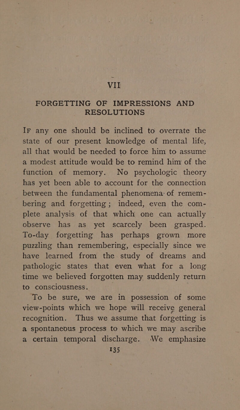 VII FORGETTING OF IMPRESSIONS AND RESOLUTIONS Ir any one should be inclined to overrate the state of our present knowledge of mental life, all that would be needed to force him to assume a modest attitude would be to remind him of the function of memory. No psychologic theory has yet been able to account for the connection between the fundamental phenomena: of remem- bering and forgetting; indeed, even the com- plete analysis of that which one can actually observe has as yet scarcely been grasped. To-day forgetting has perhaps grown more puzzling than remembering, especially since we have learned from the study of dreams and pathologic states that even what for a long time we believed forgotten may suddenly return to consciousness. To be sure, we are in possession of some view-points which we hope will receive general recognition. Thus we assume that forgetting is a spontaneous process to which we may ascribe a certain temporal discharge. We emphasize