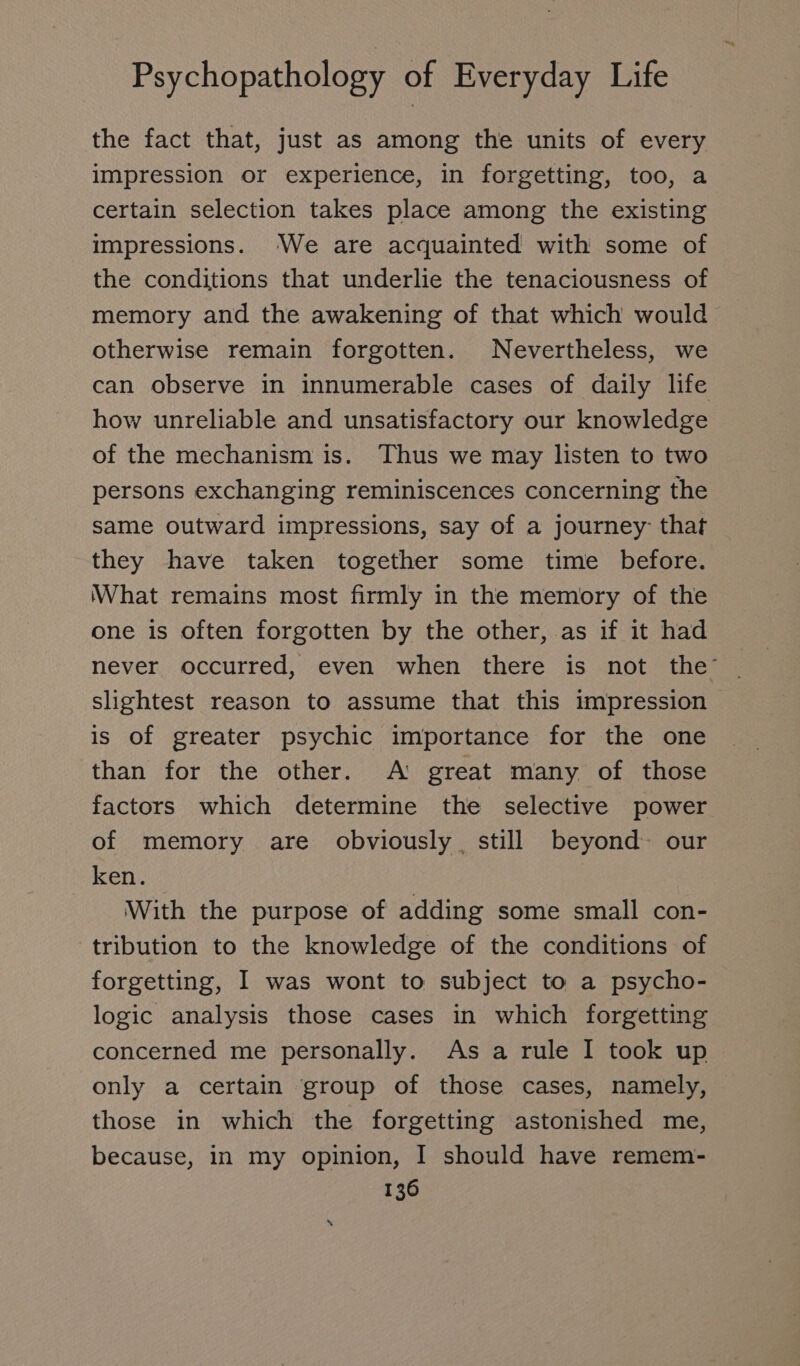 the fact that, just as among the units of every impression or experience, in forgetting, too, a certain selection takes place among the existing impressions. We are acquainted with some of the conditions that underlie the tenaciousness of memory and the awakening of that which would otherwise remain forgotten. Nevertheless, we can observe in innumerable cases of daily life how unreliable and unsatisfactory our knowledge of the mechanism is. Thus we may listen to two persons exchanging reminiscences concerning the same outward impressions, say of a journey that they have taken together some time before. What remains most firmly in the memory of the one is often forgotten by the other, as if it had never occurred, even when there is not the’ slightest reason to assume that this impression is of greater psychic importance for the one than for the other. A: great many of those factors which determine the selective power of memory are obviously. still beyond our ken. With the purpose of adding some small con- tribution to the knowledge of the conditions of forgetting, I was wont to subject to a psycho- logic analysis those cases in which forgetting concerned me personally. As a rule I took up only a certain group of those cases, namely, those in which the forgetting astonished me, because, in my opinion, I should have remem-