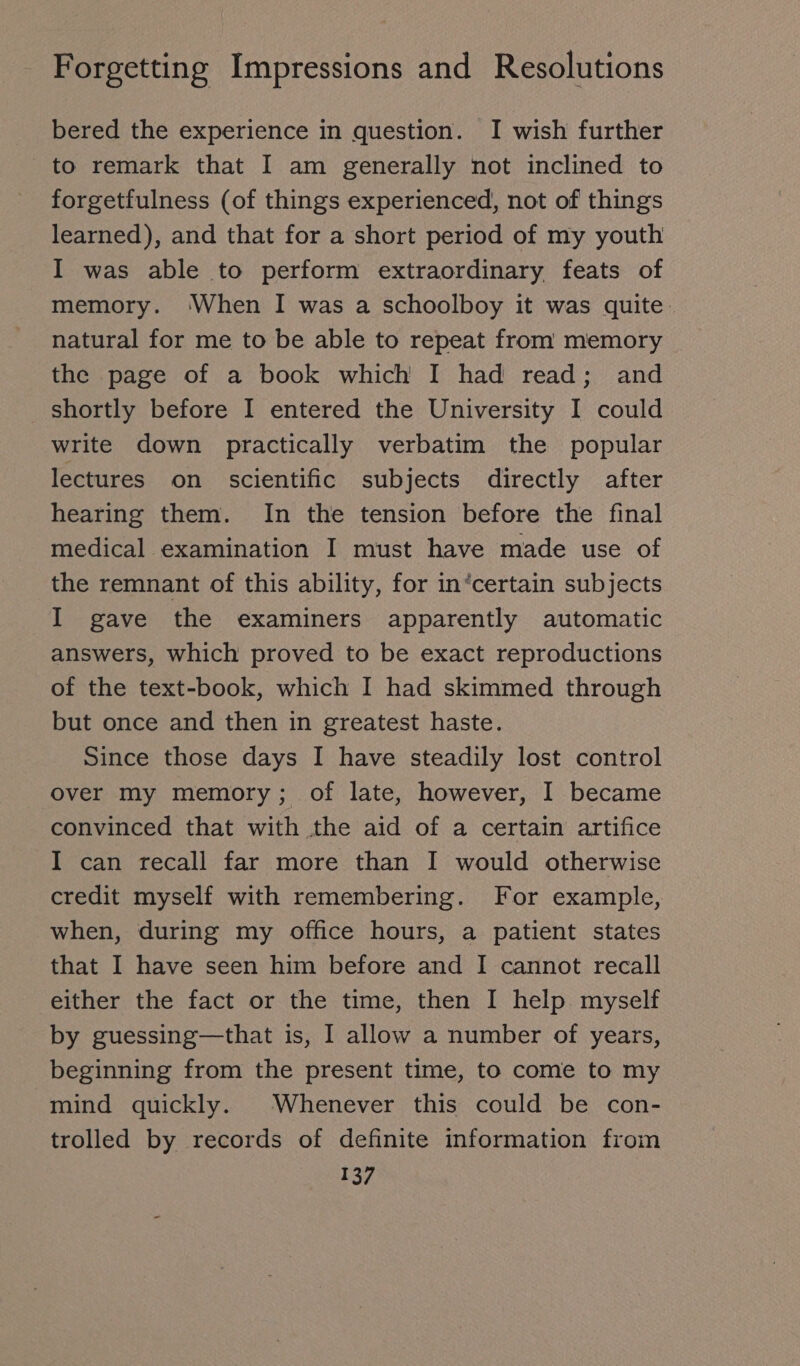 bered the experience in question. I wish further to remark that I am generally not inclined to forgetfulness (of things experienced, not of things learned), and that for a short period of my youth I was able to perform extraordinary feats of memory. ‘When I was a schoolboy it was quite. natural for me to be able to repeat from memory the page of a book which I had read; and shortly before I entered the University I could write down practically verbatim the popular lectures on scientific subjects directly after hearing them. In the tension before the final medical examination I must have made use of the remnant of this ability, for in‘certain subjects I gave the examiners apparently automatic answers, which proved to be exact reproductions of the text-book, which I had skimmed through but once and then in greatest haste. Since those days I have steadily lost control over my memory; of late, however, I became convinced that with the aid of a certain artifice I can recall far more than I would otherwise credit myself with remembering. For example, when, during my office hours, a patient states that I have seen him before and I cannot recall either the fact or the time, then I help myself by guessing—that is, I allow a number of years, beginning from the present time, to come to my mind quickly. Whenever this could be con- trolled by records of definite information from