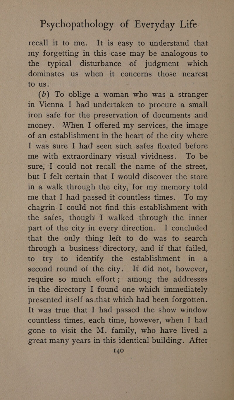 recall it to me. It is easy to understand that my forgetting in this case may be analogous to the typical disturbance of judgment which dominates us when it concerns those nearest to us. (db) To oblige a woman who was a stranger in Vienna I had undertaken to procure a small iron safe for the preservation of documents and money. ‘When I offered my services, the image of an establishment in the heart of the city where I was sure I had seen such safes floated before me with extraordinary visual vividness. To be sure, I could not recall the name of the street, but I felt certain that I would discover the store in a walk through the city, for my memory told me that I had passed it countless times. To my chagrin.I could not find this establishment with the safes, though I walked through the inner part of the city in every direction. I concluded that the only thing left to do was to search through a business directory, and if that failed, to try to identify the establishment in a. second round of the city. It did not, however, require so much effort; among the addresses in the directory I found one which immediately presented itself as.that which had been forgotten. It was true that I had passed the show window countless times, each time, however, when I had gone to visit the M. family, who have lived a great many years in this identical building. After