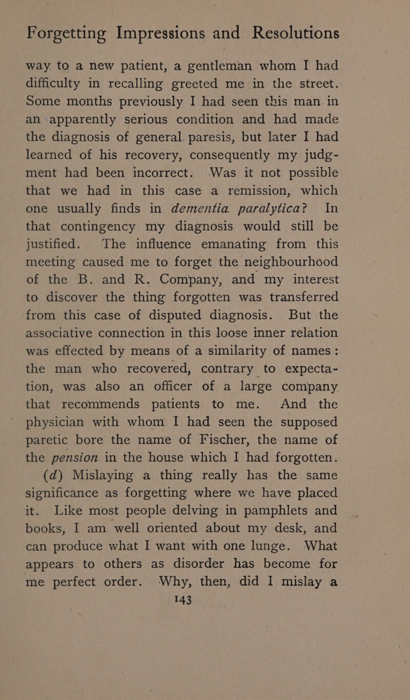 way to a new patient, a gentleman whom I had difficulty in recalling greeted me in the street. Some months previously I had seen this man in an apparently serious condition and had made the diagnosis of general. paresis, but later I had learned of his recovery, consequently my judg- ment had been incorrect. Was it not possible that we had in this case a remission, which one usually finds in dementia paralytica? In that contingency my diagnosis would still be justified. The influence emanating from this meeting caused me to forget the neighbourhood of the B. and R. Company, and my interest to discover the thing forgotten was transferred from this case of disputed diagnosis. But the associative connection in this loose inner relation was effected by means of a similarity of names: the man who recovered, contrary to expecta- tion, was also an officer of a large company that recommends patients to me. And the physician with whom I had seen the supposed paretic bore the name of Fischer, the name of the pension in the house which I had forgotten. (d) Mislaying a thing really has the same significance as forgetting where we have placed it. Like most people delving in pamphlets and books, I am well oriented about my desk, and can produce what I want with one lunge. What appears to others as disorder has become for me perfect order. Why, then, did I mislay a