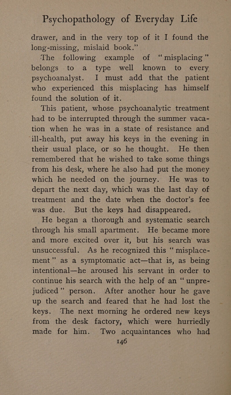 drawer, and in the very top of it I found the long-missing, mislaid book.” The following example of “ misplacing ” belongs to a type well known to every psychoanalyst. I must add that the patient who experienced this misplacing has himself found the solution of it. This patient, whose psychoanalytic treatment had to be interrupted through the summer vaca- tion when he was in a state of resistance and ill-health, put away his keys in the evening in their usual place, or so he thought. He then remembered that he wished to take some things from his desk, where he also had put the money which he needed on the journey. He was to depart the next day, which was the last day of treatment and the date when the doctor’s fee was due. But the keys had disappeared.. He began a thorough and systematic search through his small apartment. He became more and more excited over it, but his search was unsuccessful. As he recognized this ‘“‘ misplace- ment’ as a Symptomatic act—that is, as being intentional—he aroused his servant in order to continue his search with the help of an “ unpre- judiced ” person. After another hour he gave up the search and feared that he had lost the keys. ‘The next morning he ordered new keys from the desk factory, which were hurriedly made for him. Two acquaintances who had
