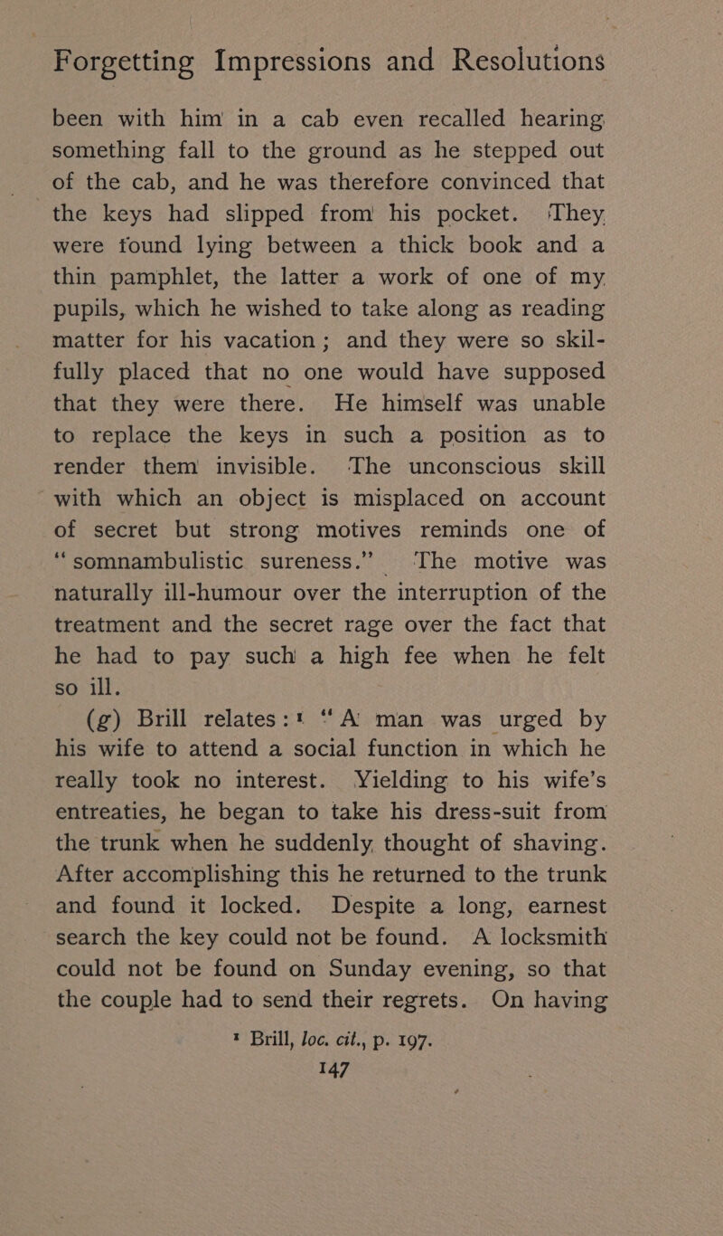 been with him in a cab even recalled hearing something fall to the ground as he stepped out of the cab, and he was therefore convinced that the keys had slipped from his pocket. ‘They were found lying between a thick book and a thin pamphlet, the latter a work of one of my. pupils, which he wished to take along as reading matter for his vacation; and they were so skil- fully placed that no one would have supposed that they were there. He himself was unable to replace the keys in such a position as to render them invisible. The unconscious skill with which an object is misplaced on account of secret but strong motives reminds one of ‘“somnambulistic sureness.” The motive was naturally ill-humour over the interruption of the treatment and the secret rage over the fact that he had to pay such a high fee when he felt so ill. (zg) Brill relates:* “ A: man was urged by his wife to attend a social function in which he really took no interest. Yielding to his wife’s entreaties, he began to take his dress-suit from the trunk when he suddenly, thought of shaving. After accomplishing this he returned to the trunk and found it locked. Despite a long, earnest search the key could not be found. A locksmith could not be found on Sunday evening, so that the couple had to send their regrets. On having t Brill, loc, cit., p. 197.
