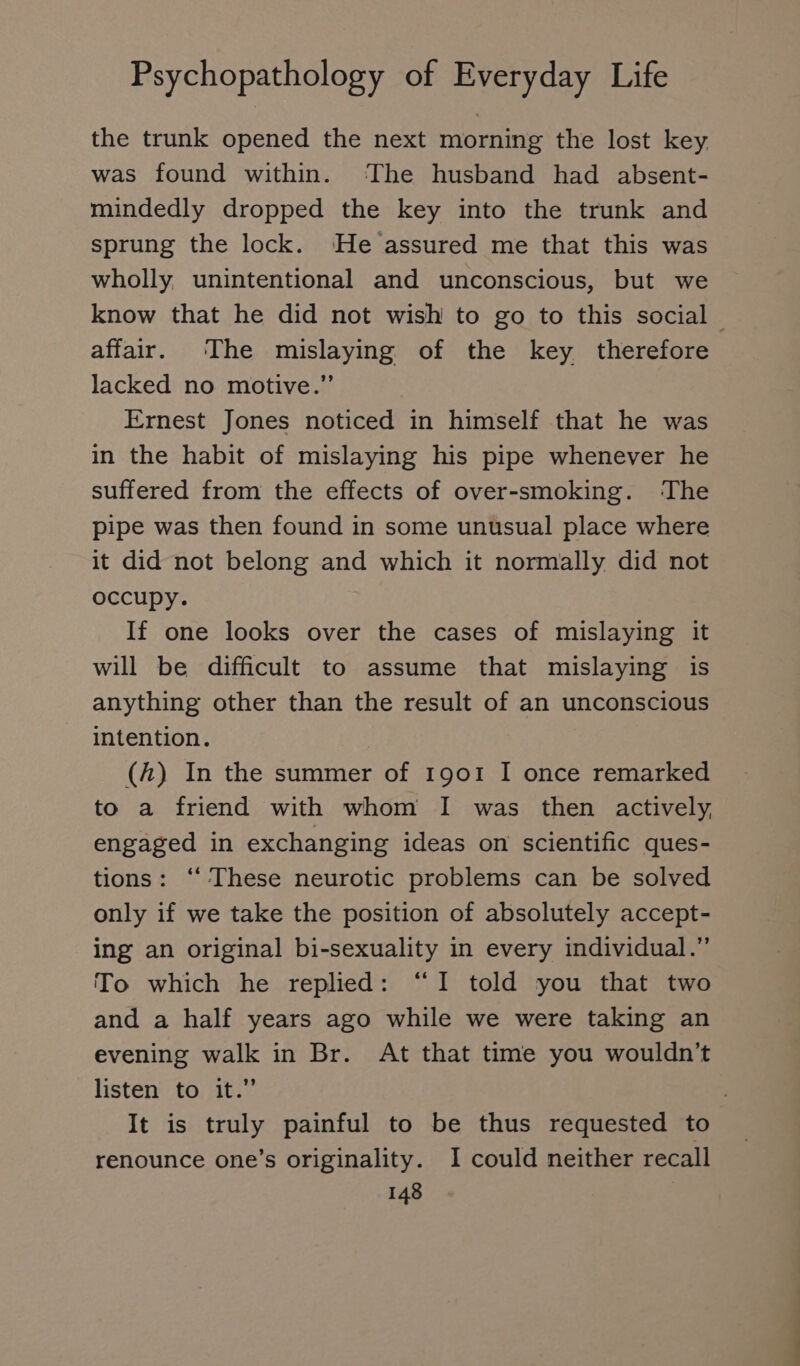 the trunk opened the next morning the lost key was found within. The husband had absent- mindedly dropped the key into the trunk and sprung the lock. He assured me that this was wholly, unintentional and unconscious, but we know that he did not wish to go to this social affair. ‘The mislaying of the key therefore lacked no motive.” Ernest Jones noticed in himself that he was in the habit of mislaying his pipe whenever he suffered from the effects of over-smoking. The pipe was then found in some unusual place where it did not belong and which it normally did not occupy. If one looks over the cases of mislaying it will be difficult to assume that mislaying is anything other than the result of an unconscious intention. (A) In the summer of 1901 I once remarked to a friend with whom I was then actively, engaged in exchanging ideas on scientific ques- tions: “ These neurotic problems can be solved only if we take the position of absolutely accept- ing an original bi-sexuality in every individual.” To which he replied: “I told you that two and a half years ago while we were taking an evening walk in Br. At that time you wouldn’t listen to it.” j It is truly painful to be thus requested to renounce one’s originality. I could neither recall