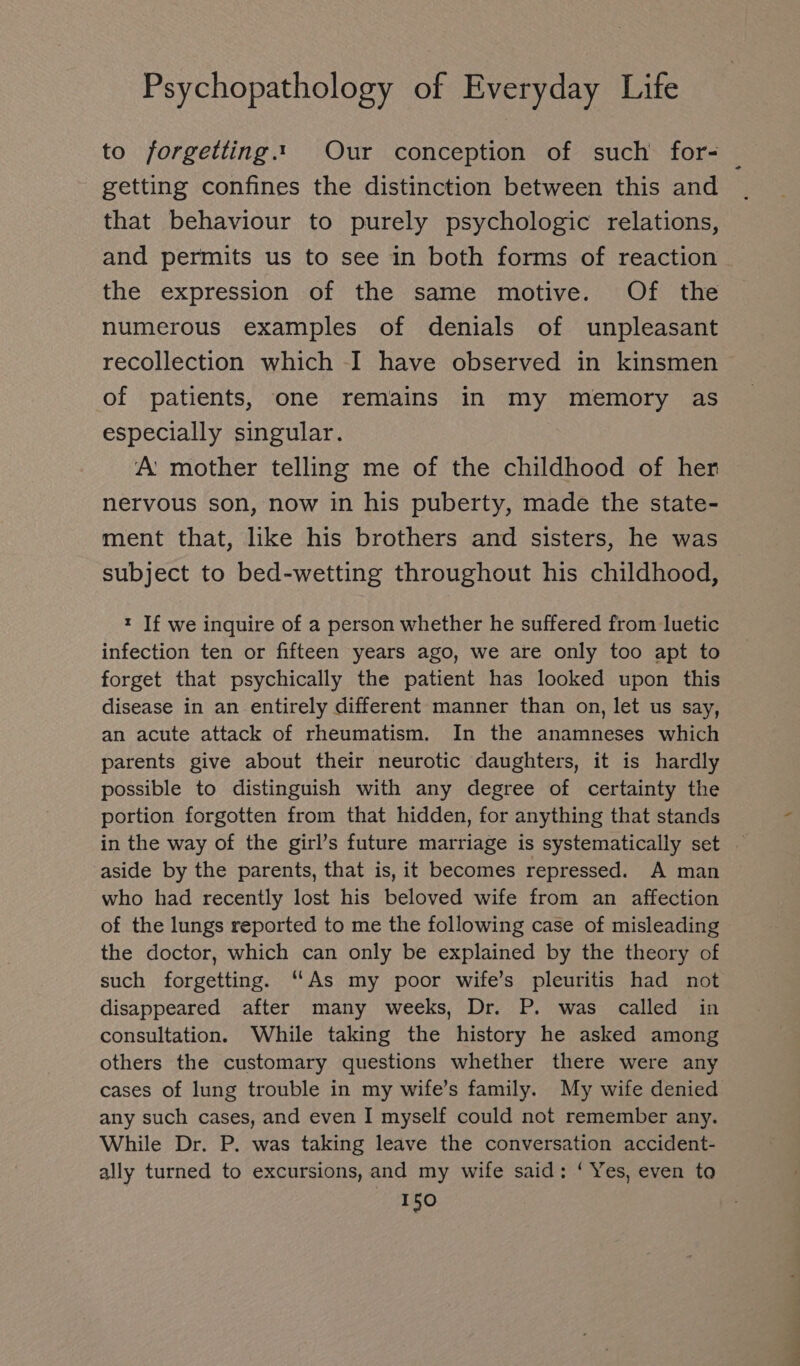 to J/orgetting.“. Our conception of such for- getting confines the distinction between this and that behaviour to purely psychologic relations, and permits us to see in both forms of reaction the expression of the same motive. Of the numerous examples of denials of unpleasant recollection which I have observed in kinsmen of patients, one remains in my memory as especially singular. A: mother telling me of the childhood of her nervous son, now in his puberty, made the state- ment that, like his brothers and sisters, he was subject to bed-wetting throughout his childhood, t If we inquire of a person whether he suffered from luetic infection ten or fifteen years ago, we are only too apt to forget that psychically the patient has looked upon this disease in an entirely different manner than on, let us say, an acute attack of rheumatism. In the anamneses which parents give about their neurotic daughters, it is hardly possible to distinguish with any degree of certainty the portion forgotten from that hidden, for anything that stands in the way of the girl’s future marriage is systematically set aside by the parents, that is, it becomes repressed. A man who had recently lost his beloved wife from an affection of the lungs reported to me the following case of misleading the doctor, which can only be explained by the theory of such forgetting. “As my poor wife’s pleuritis had not disappeared after many weeks, Dr. P. was called in consultation. While taking the history he asked among others the customary questions whether there were any cases of lung trouble in my wife’s family. My wife denied any such cases, and even I myself could not remember any. While Dr. P. was taking leave the conversation accident- ally turned to excursions, and my wife said: ‘Yes, even to *