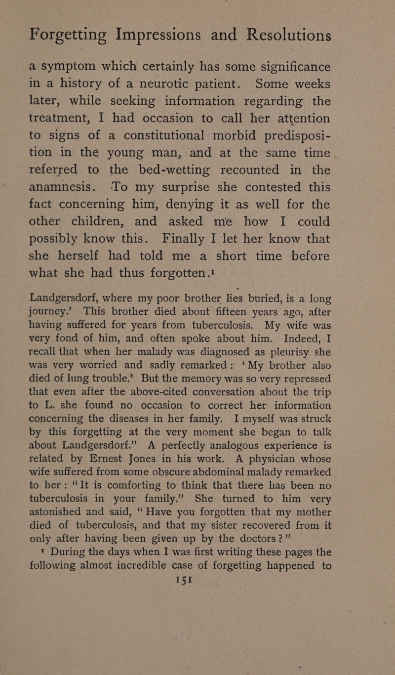 a symptom which certainly has some significance in a history of a neurotic patient. Some weeks later, while seeking information regarding the treatment, I had occasion to call her attention to signs of a constitutional morbid predisposi- tion in the young man, and at the same time. referred to the bed-wetting recounted in the anamnesis. ‘To my surprise she contested this fact concerning him, denying it as well for the other children, and asked me how I could possibly know this. Finally I let her know that she herself had told me a short time before what she had thus forgotten.: Landgersdorf, where my poor brother lies buried, is a long journey.’ This brother died about fifteen years ago, after having suffered for years from tuberculosis. My wife was very fond of him, and often spoke about him. Indeed, I recall that when her malady was diagnosed as pleurisy she was very worried and sadly remarked: ‘My brother also died of lung trouble.” But the memory was so very repressed that even after the above-cited conversation about the trip to L. she found no occasion to correct her information concerning the diseases in her family. I myself was struck by this forgetting at the very moment she began to talk about Landgersdorf.” A perfectly analogous experience is related by Ernest Jones in his work. A physician whose wife suffered from some obscure abdominal malady remarked to her: “It is comforting to think that there has been no tuberculosis in your family.” She turned to him very astonished and said, “ Have you forgotten that my mother died of tuberculosis, and that my sister recovered from it only after having been given up by the doctors?” : During the days when I was first writing these pages the following almost incredible case of forgetting happened to