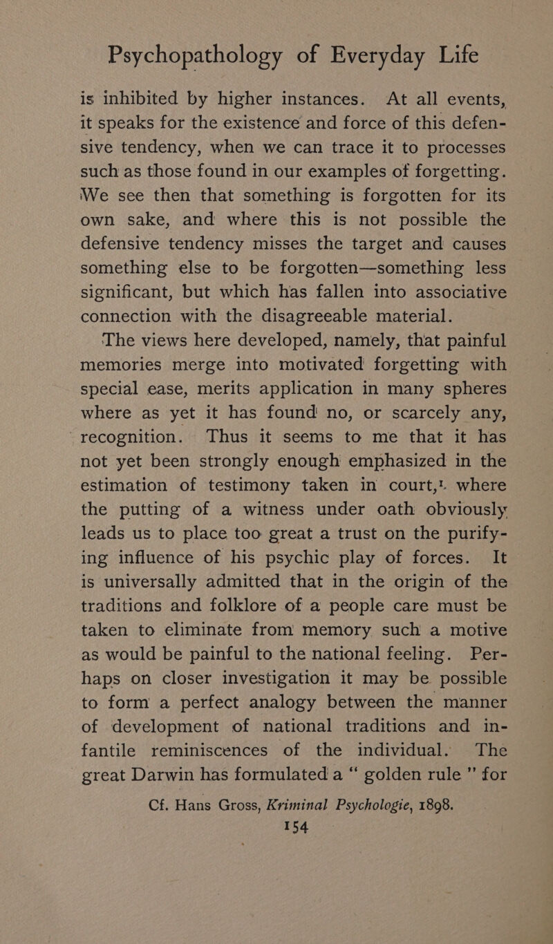 is inhibited by higher instances. At all events, it speaks for the existence and force of this defen- sive tendency, when we can trace it to processes such as those found in our examples of forgetting. We see then that something is forgotten for its own sake, and where this is not possible the defensive tendency misses the target and causes something else to be forgotten—something less significant, but which has fallen into associative connection with the disagreeable material. The views here developed, namely, that painful memories merge into motivated forgetting with special ease, merits application in many spheres where as yet it has found no, or scarcely any, “recognition. Thus it seems to me that it has not yet been strongly enough emphasized in the estimation of testimony taken in court,! where the putting of a witness under oath obviously leads us to place too great a trust on the purify- ing influence of his psychic play of forces. It is universally admitted that in the origin of the traditions and folklore of a people care must be taken to eliminate from memory such a motive as would be painful to the national feeling. Per- haps on closer investigation it may be possible to form a perfect analogy between the manner of development of national traditions and in- fantile reminiscences of the individual. The great Darwin has formulated a “ golden rule  for Cf. Hans Gross, Kriminal Psychologie, 1898.
