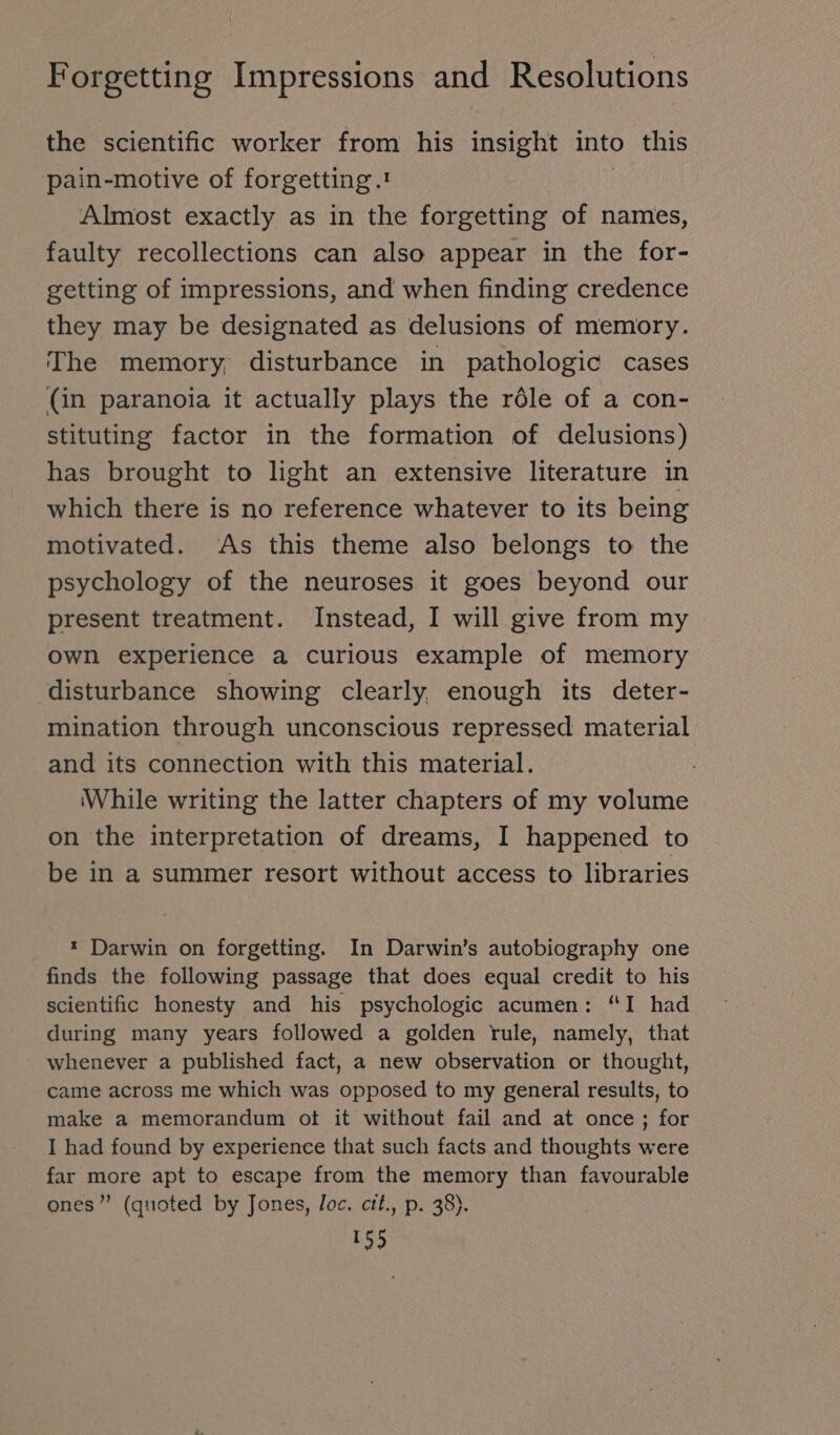 the scientific worker from his insight into this pain-motive of forgetting.! | Almost exactly as in the forgetting of names, faulty recollections can also appear in the for- getting of impressions, and when finding credence they may be designated as delusions of memory. The memory, disturbance in pathologic cases (in paranoia it actually plays the role of a con- stituting factor in the formation of delusions) has brought to light an extensive literature in which there is no reference whatever to its being motivated. ‘As this theme also belongs to the psychology of the neuroses it goes beyond our present treatment. Instead, I will give from my own experience a curious example of memory disturbance showing clearly enough its deter- mination through unconscious repressed material and its connection with this material. While writing the latter chapters of my volume on the interpretation of dreams, I happened to be in a summer resort without access to libraries * Darwin on forgetting. In Darwin’s autobiography one finds the following passage that does equal credit to his scientific honesty and his psychologic acumen: “I had during many years followed a golden rule, namely, that whenever a published fact, a new observation or thought, came across me which was opposed to my general results, to make a memorandum ot it without fail and at once; for I had found by experience that such facts and thoughts were far more apt to escape from the memory than favourable ones” (quoted by Jones, loc. cit., p. 38).