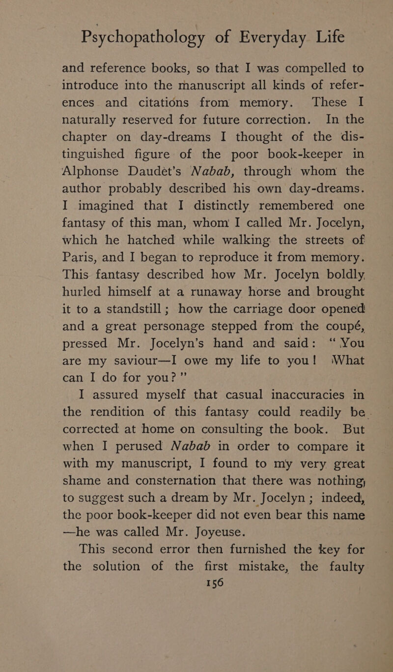 and reference books, so that I was compelled to introduce into the manuscript all kinds of refer- ences and citations from memory. These I naturally reserved for future correction. In the chapter on day-dreams I thought of the dis- tinguished figure of the poor book-keeper in Alphonse Daudet’s Nabab, through whom the author probably described his own day-dreams. I imagined that I distinctly remembered one fantasy of this man, whom I called Mr. Jocelyn, which he hatched while walking the streets of Paris, and I began to reproduce it from memory. This fantasy described how Mr. Jocelyn boldly, hurled himself at a runaway horse and brought it to a standstill; how the carriage door opened! and a great personage stepped from the coupé, pressed Mr. Jocelyn’s hand and said: “ You are my saviour—I owe my life to you! ‘What can I do for you?” I assured myself that casual inaccuracies in the rendition of this fantasy could readily be. corrected at home on consulting the book. But when I perused Nabab in order to compare it with my manuscript, I found to my very great shame and consternation that there was nothing, to suggest such a dream by Mr. Jocelyn ; indeed, the poor book-keeper did not even bear this name —he was called Mr. Joyeuse. This second error then furnished the key for the solution of the first mistake, the faulty