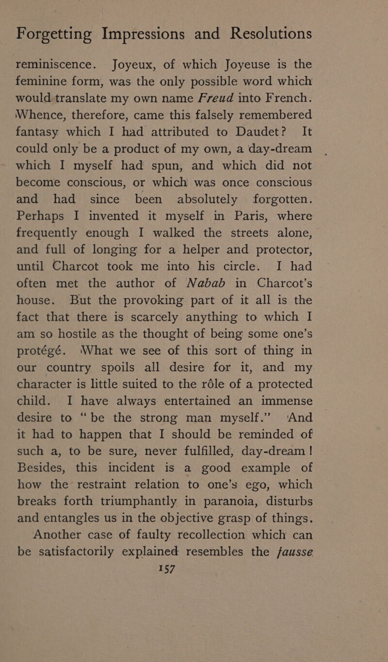 reminiscence. Joyeux, of which Joyeuse is the feminine form, was the only possible word which would translate my own name Freud into French. Whence, therefore, came this falsely remembered fantasy which I had attributed to Daudet? It could only be a product of my own, a day-dream which I myself had spun, and which did not become conscious, or which was once conscious and had since been absolutely forgotten. Perhaps I invented it myself in Paris, where frequently enough I walked the streets alone, and full of longing for a helper and protector, until Charcot took me into his circle. I had often met the author of Nabab in Charcot’s house. But the provoking part of it all is the fact that there is scarcely anything to which I am so hostile as the thought of being some one’s protégé. ‘What we see of this sort of thing in our country spoils all desire for it, and my character is little suited to the röle of a protected child. I have always entertained an immense desire to “be the strong man myself.” ‘And jt had to happen that I should be reminded of such a, to be sure, never fulfilled, day-dream ! Besides, this incident is a good example of how the restraint relation to one’s ego, which breaks forth triumphantly in paranoia, disturbs and entangles us in the objective grasp of things. Another case of faulty recollection which can be satisfactorily explained resembles the /fausse