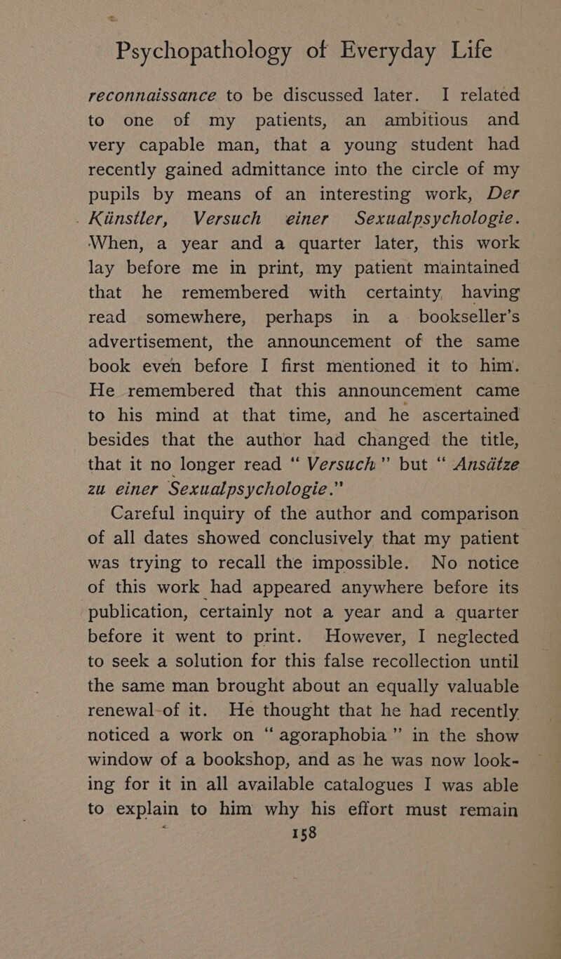 reconnaissance to be discussed later. I related to one of my patients, an ambitious and very capable man, that a young student had recently gained admittance into the circle of my pupils by means of an interesting work, Der . Künstler, Versuch einer Sexualpsychologie. When, a year and a quarter later, this work lay before me in print, my patient maintained that he remembered with certainty having read somewhere, perhaps in a bookseller’s advertisement, the announcement of the same book even before I first mentioned it to him. He remembered that this announcement came to his mind at that time, and he ascertained besides that the author had changed the title, that it no longer read “ Versuch” but “ Ansätze zu einer Sexualpsychologie.” Careful inquiry of the author and comparison of all dates showed conclusively that my patient was trying to recall the impossible. No notice of this work had appeared anywhere before its publication, certainly not a year and a quarter before it went to print. However, I neglected to seek a solution for this false recollection until the same man brought about an equally valuable renewal-of it. He thought that he had recently noticed a work on “ agoraphobia” in the show window of a bookshop, and as he was now look- ing for it in all available catalogues I was able to explain to him why his effort must remain ’