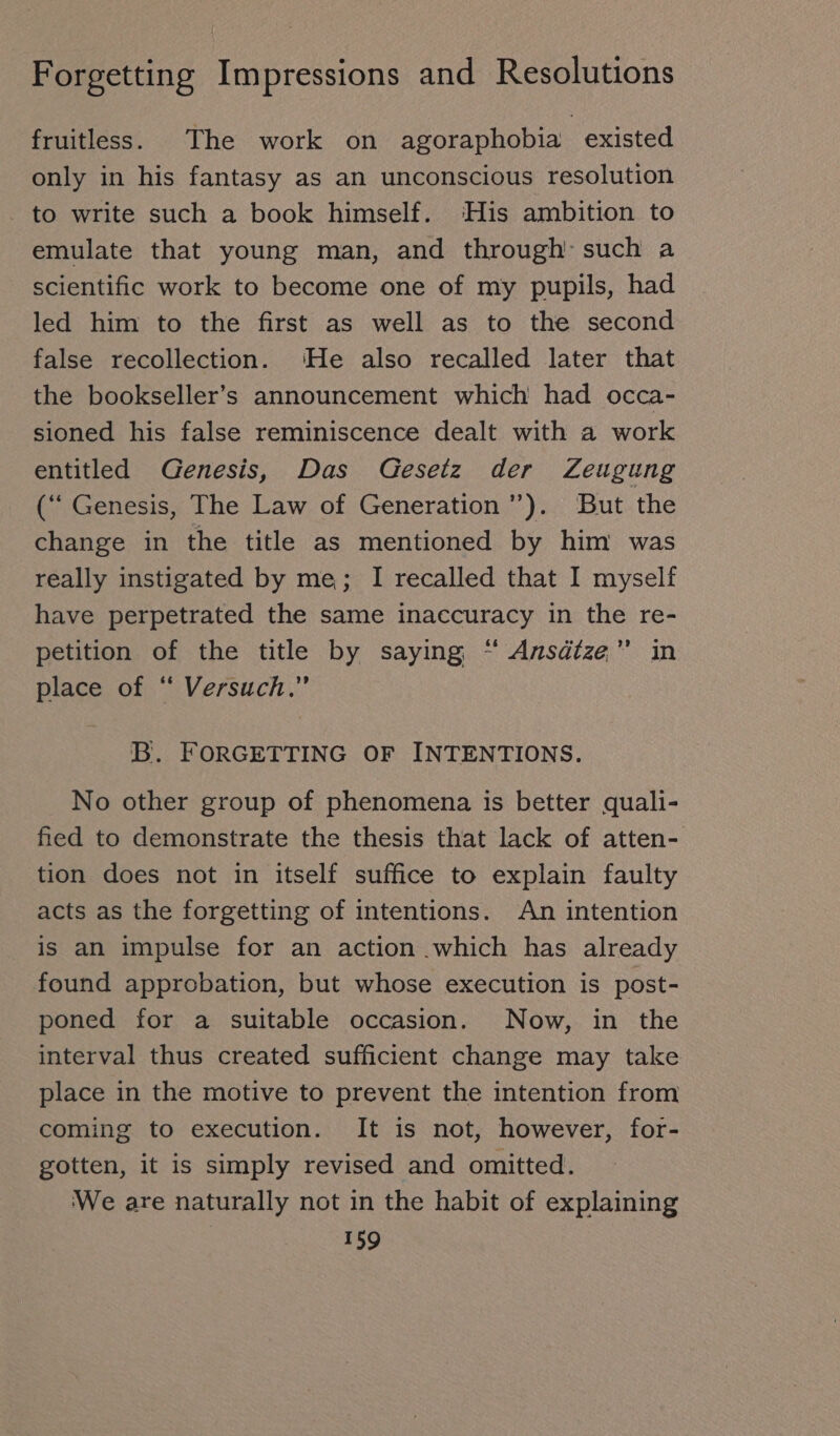 fruitless. The work on agoraphobia existed only in his fantasy as an unconscious resolution _ to write such a book himself. ‘His ambition to emulate that young man, and through’ such a scientific work to become one of my pupils, had led him to the first as well as to the second false recollection. ‘He also recalled later that the bookseller’s announcement which had occa- sioned his false reminiscence dealt with a work entitled Genesis, Das Gesetz der Zeugung (“ Genesis, The Law of Generation ”). But the change in the title as mentioned by him was really instigated by me; I recalled that I myself have perpetrated the same inaccuracy in the re- petition of the title by saying “ Ansätze” in place of ‘ Versuch.” B. FORGETTING OF INTENTIONS. No other group of phenomena is better quali- fied to demonstrate the thesis that lack of atten- tion does not in itself suffice to explain faulty acts as the forgetting of intentions. An intention is an impulse for an action which has already found approbation, but whose execution is post- poned for a suitable occasion. Now, in the interval thus created sufficient change may take place in the motive to prevent the intention from coming to execution. It is not, however, for- gotten, it is simply revised and omitted. ‘We are naturally not in the habit of explaining