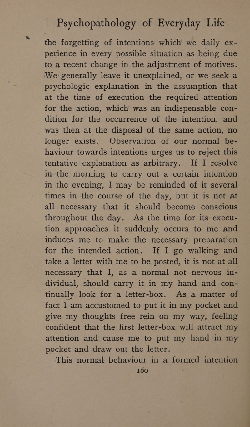 the forgetting of intentions which we daily ex- perience in every possible situation as being due to a recent change in the adjustment of motives. We generally leave it unexplained, or we seek a psychologic explanation in the assumption that at the time of execution the required attention for the action, which was an indispensable con- dition for the occurrence of the intention, and was then at the disposal of the same action, no longer exists. Observation of our normal be- haviour towards intentions urges us to reject this tentative explanation as arbitrary. If I resolve in the morning to carry out a certain intention in the evening, I may be reminded of it several times in the course of the day, but it is not at all necessary that it should become conscious throughout the day. As the time for its execu- tion approaches it suddenly occurs to me and induces me to make the necessary preparation for the intended action. If I go walking and take a letter with me to be posted, it is not at all necessary that I, as a normal not nervous in- dividual, should carry it in my hand and con- tinually look for a letter-box. As a matter of fact 1 am accustomed to put it in my pocket and give my thoughts free rein on my way, feeling confident that the first letter-box will attract my attention and cause me to put my hand in my pocket and draw out the letter. This normal behaviour in a formed intention