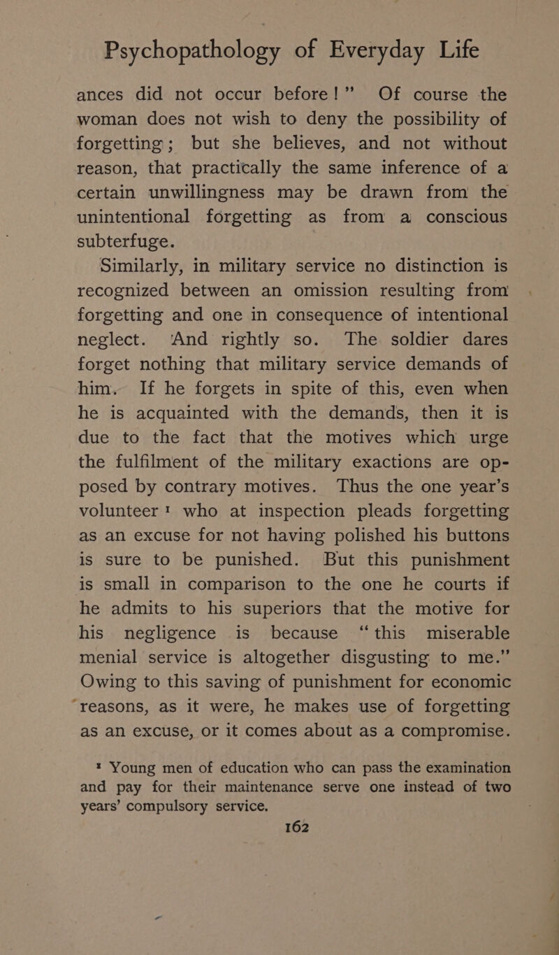 ances did not occur before!” Of course the woman does not wish to deny the possibility of forgetting; but she believes, and not without reason, that practically the same inference of a certain unwillingness may be drawn from the unintentional forgetting as from a conscious subterfuge. Similarly, in military service no distinction is recognized between an omission resulting from forgetting and one in consequence of intentional neglect. ‘And rightly so. The soldier dares forget nothing that military service demands of him. If he forgets in spite of this, even when he is acquainted with the demands, then it is due to the fact that the motives which urge the fulfilment of the military exactions are op- posed by contrary motives. Thus the one year’s volunteer! who at inspection pleads forgetting as an excuse for not having polished his buttons is sure to be punished. But this punishment is small in comparison to the one he courts if he admits to his superiors that the motive for his negligence is because “this miserable menial service is altogether disgusting to me.” Owing to this saving of punishment for economic “reasons, as it were, he makes use of forgetting as an excuse, or it comes about as a compromise. ı Young men of education who can pass the examination and pay for their maintenance serve one instead of two years’ compulsory service.
