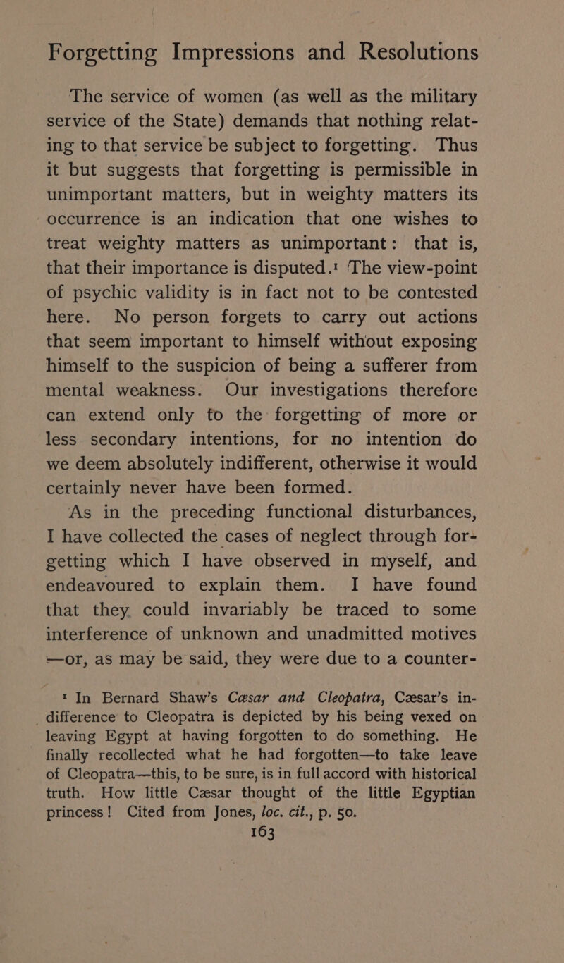 The service of women (as well as the military service of the State) demands that nothing relat- ing to that service be subject to forgetting. Thus it but suggests that forgetting is permissible in unimportant matters, but in weighty matters its occurrence is an indication that one wishes to treat weighty matters as unimportant: that is, that their importance is disputed. The view-point of psychic validity is in fact not to be contested here. No person forgets to carry out actions that seem important to himself without exposing himself to the suspicion of being a sufferer from mental weakness. Our investigations therefore can extend only to the forgetting of more or less secondary intentions, for no intention do we deem absolutely indifferent, otherwise it would certainly never have been formed. As in the preceding functional disturbances, I have collected the cases of neglect through for- getting which I have observed in myself, and endeavoured to explain them. I have found that they. could invariably be traced to some interference of unknown and unadmitted motives —or, as may be said, they were due to a counter- t In Bernard Shaw’s Casar and Cleopatra, Cxsar’s in- _ difference to Cleopatra is depicted by his being vexed on leaving Egypt at having forgotten to do something. He finally recollected what he had forgotten—to take leave of Cleopatra—this, to be sure, is in full accord with historical truth. How little Caesar thought of the little Egyptian princess! Cited from Jones, loc. cit., p. 50.