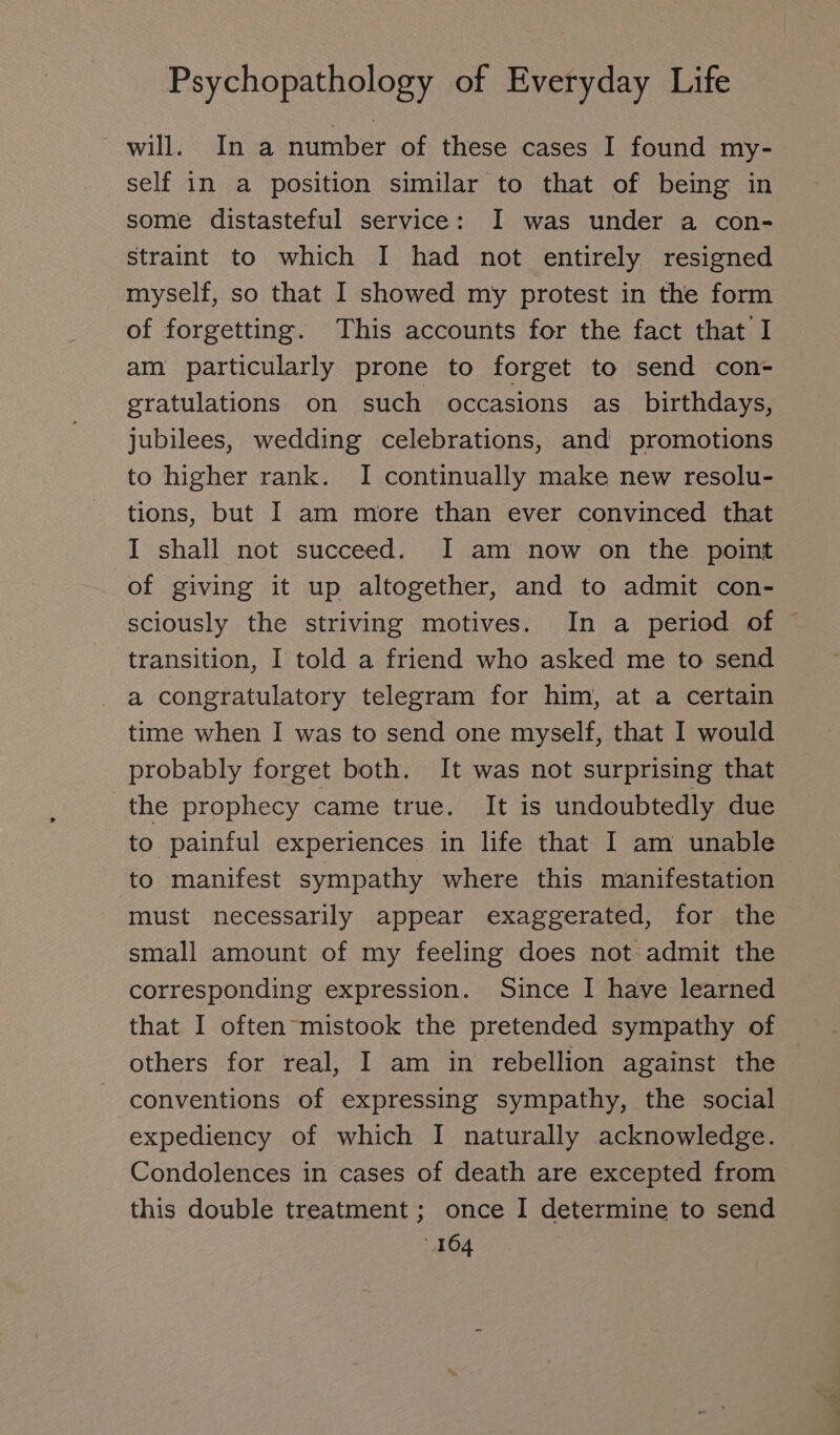 will. In a number of these cases I found my- self in a position similar to that of being in some distasteful service: I was under a con- straint to which I had not entirely resigned myself, so that I showed my protest in the form of forgetting. This accounts for the fact that I am particularly prone to forget to send con- gratulations on such occasions as birthdays, jubilees, wedding celebrations, and promotions to higher rank. I continually make new resolu- tions, but I am more than ever convinced that I shall not succeed. I am now on the point of giving it up altogether, and to admit con- sciously the striving motives. In a period of © transition, I told a friend who asked me to send a congratulatory telegram for him, at a certain time when I was to send one myself, that I would probably forget both. It was not surprising that the prophecy came true. It is undoubtedly due to painful experiences in life that I am unable to manifest sympathy where this manifestation must necessarily appear exaggerated, for the small amount of my feeling does not admit the corresponding expression. Since I have learned that I often mistook the pretended sympathy of others for real, I am in rebellion against the conventions of expressing sympathy, the social expediency of which I naturally acknowledge. Condolences in cases of death are excepted from this double treatment ; once I determine to send