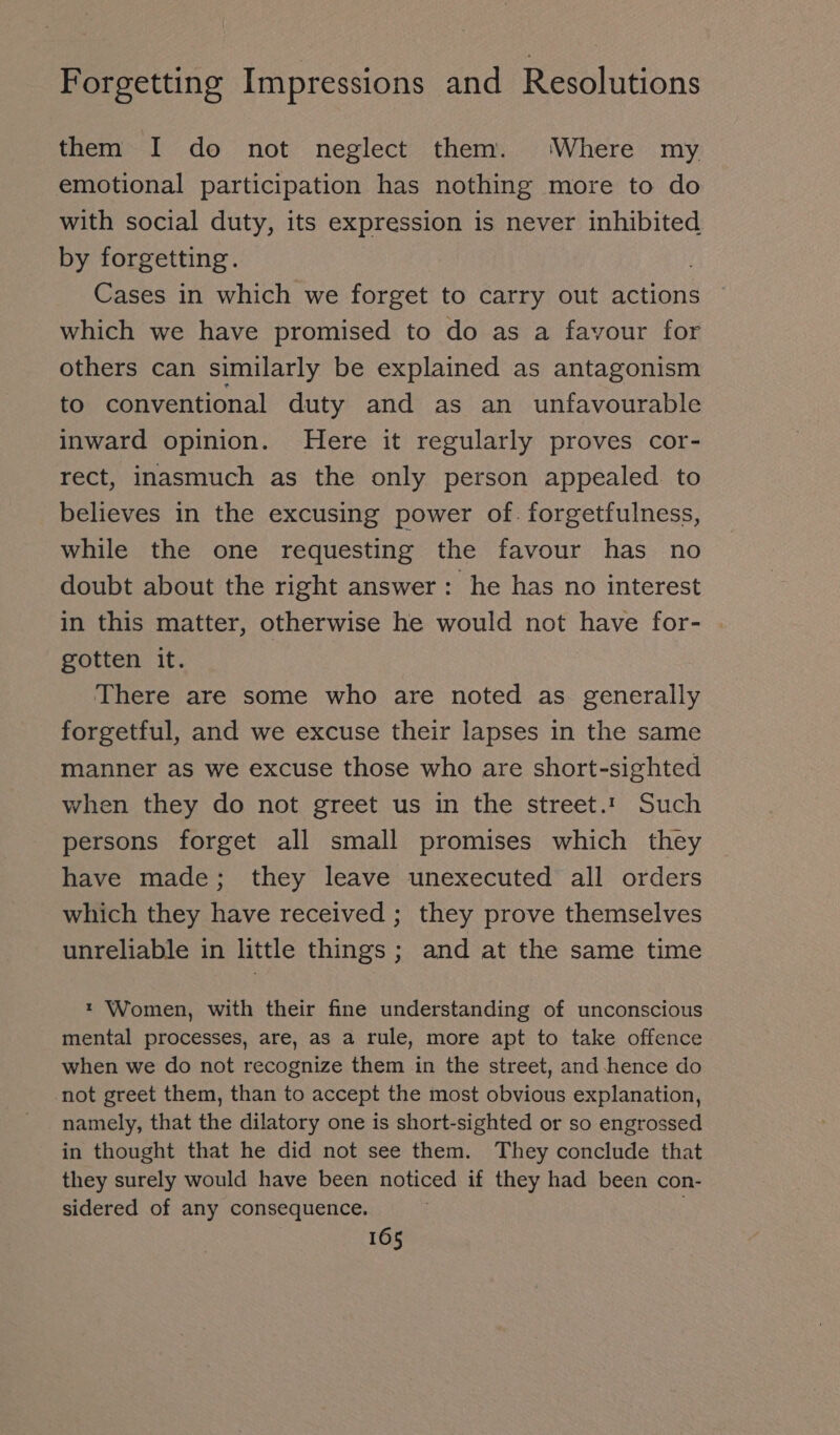 them I do not neglect them. Where my emotional participation has nothing more to do with social duty, its expression is never inhibited by forgetting. Cases in which we forget to carry out actions which we have promised to do as a favour for others can similarly be explained as antagonism to conventional duty and as an unfavourable inward opinion. Here it regularly proves cor- rect, inasmuch as the only person appealed. to believes in the excusing power of. forgetfulness, while the one requesting the favour has no doubt about the right answer: he has no interest in this matter, otherwise he would not have for- . gotten it. There are some who are noted as generally forgetful, and we excuse their lapses in the same manner as we excuse those who are short-sighted when they do not greet us in the street.’ Such persons forget all small promises which they have made; they leave unexecuted all orders which they have received ; they prove themselves unreliable in little things; and at the same time ı Women, with their fine understanding of unconscious mental processes, are, as a rule, more apt to take offence when we do not recognize them in the street, and hence do not greet them, than to accept the most obvious explanation, namely, that the dilatory one is short-sighted or so engrossed in thought that he did not see them. They conclude that they surely would have been noticed if they had been con- sidered of any consequence. ;