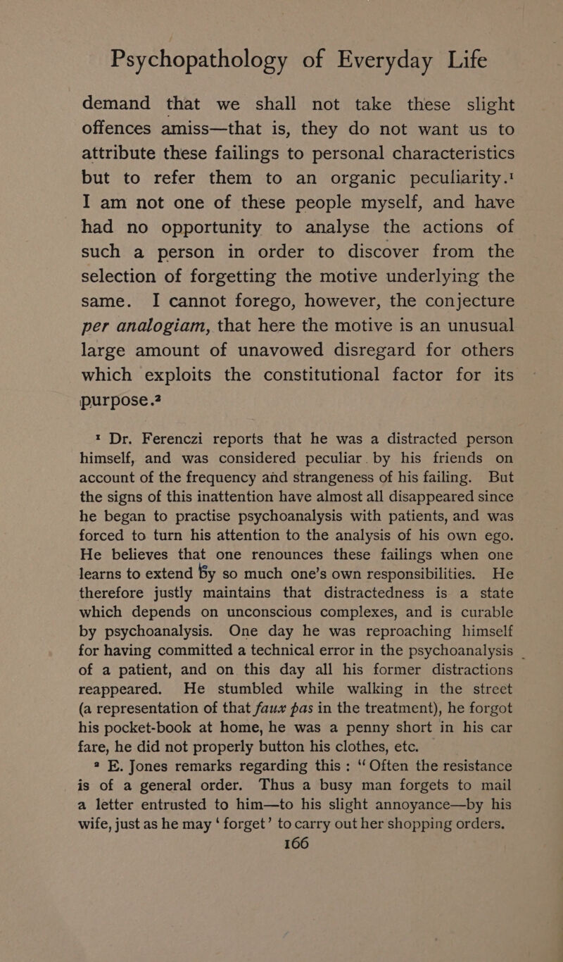 demand that we shall not take these slight offences amiss—that is, they do not want us to attribute these failings to personal characteristics but to refer them to an organic peculiarity.! I am not one of these people myself, and have had no opportunity to analyse the actions of such a person in order to discover from the selection of forgetting the motive underlying the same. I cannot forego, however, the conjecture per analogiam, that here the motive is an unusual large amount of unavowed disregard for others which exploits the constitutional factor for its purpose.? ı Dr. Ferenczi reports that he was a distracted person himself, and was considered peculiar. by his friends on account of the frequency and strangeness of his failing. But the signs of this inattention have almost all disappeared since he began to practise psychoanalysis with patients, and was forced to turn his attention to the analysis of his own ego. He believes that one renounces these failings when one learns to extend By so much one’s own responsibilities. He therefore justly maintains that distractedness is a state which depends on unconscious complexes, and is curable by psychoanalysis. One day he was reproaching himself for having committed a technical error in the psychoanalysis _ of a patient, and on this day all his former distractions reappeared. He stumbled while walking in the street (a representation of that faux pas in the treatment), he forgot his pocket-book at home, he was a penny short in his car fare, he did not properly button his clothes, etc. 2 E. Jones remarks regarding this : ‘‘ Often the resistance is of a general order. Thus a busy man forgets to mail a letter entrusted to him—to his slight annoyance—by his wife, just as he may ‘ forget’ to carry out her shopping orders.