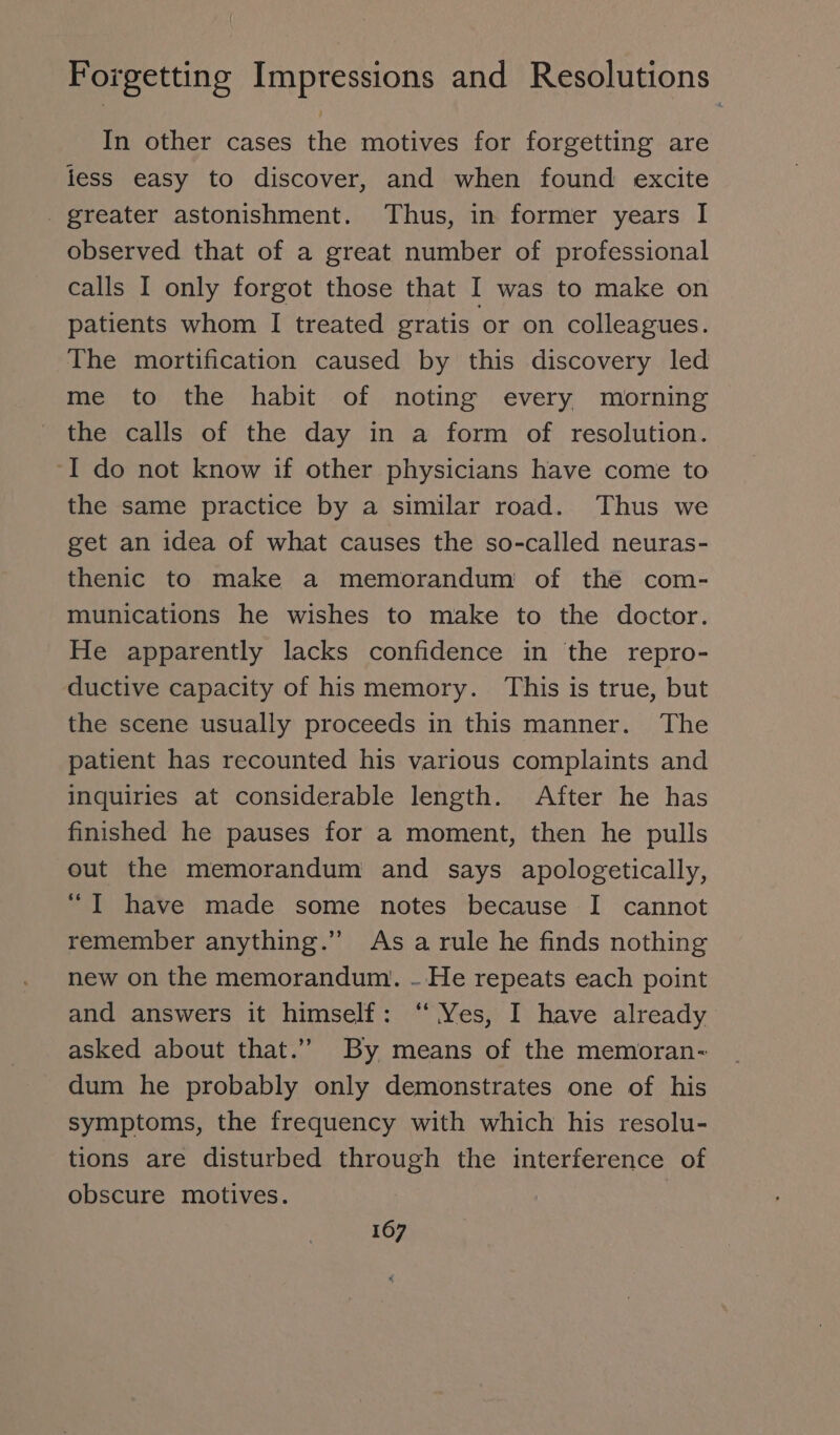 In other cases the motives for forgetting are iess easy to discover, and when found excite . greater astonishment. Thus, in former years I observed that of a great number of professional calls I only forgot those that I was to make on patients whom I treated gratis or on colleagues. The mortification caused by this discovery led me to the habit of noting every morning the calls of the day in a form of resolution. ‘I do not know if other physicians have come to the same practice by a similar road. Thus we get an idea of what causes the so-called neuras- thenic to make a memorandum of the com- munications he wishes to make to the doctor. He apparently lacks confidence in the repro- ductive capacity of his memory. This is true, but the scene usually proceeds in this manner. The patient has recounted his various complaints and inquiries at considerable length. After he has finished he pauses for a moment, then he pulls out the memorandum and says apologetically, “I have made some notes because I cannot remember anything.” Asa rule he finds nothing new on the memorandum. - He repeats each point and answers it himself: “ Yes, I have already asked about that.” By means of the memoran- dum he probably only demonstrates one of his symptoms, the frequency with which his resolu- tions are disturbed through the interference of obscure motives. |