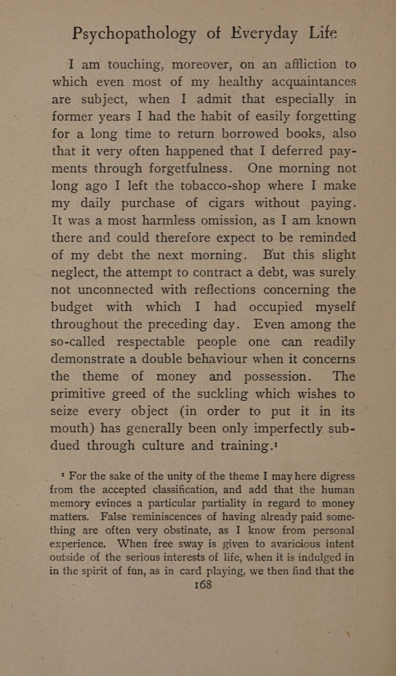 I am touching, moreover, on an affliction to which even most of my healthy acquaintances are subject, when I admit that especially in former years I had the habit of easily forgetting for a long time to return borrowed books, also that it very often happened that I deferred pay- ments through forgetfulness. One morning not long ago I left the tobacco-shop where I make my daily purchase of cigars without paying. It was a most harmless omission, as I am known there and could therefore expect to be reminded of my debt the next morning. But this slight neglect, the attempt to contract a debt, was surely not unconnected with reflections concerning the budget with which I had occupied myself throughout the preceding day. Even among the so-called respectable people one can readily demonstrate a double behaviour when it concerns the theme of money and possession. The primitive greed of the suckling which wishes to seize every object (in order to put it in its mouth) has generally been only imperfectly sub- dued through culture and training.! : For the sake of the unity of the theme I may here digress from the accepted classification, and add that the human memory evinces a particular partiality in regard to money matters. False reminiscences of having already paid some- thing are often very obstinate, as I know from personal xperience. When free sway is given to avaricious intent outside of the serious interests of life, when it is indulged in in the spirit of fan, as in card playing, we then find that the