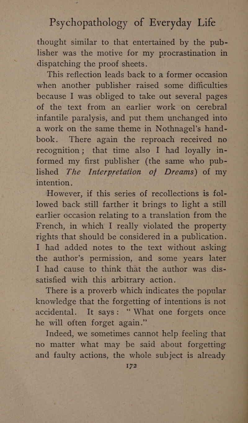 thought similar to that entertained by the pub- lisher was the motive for my procrastination in dispatching the proof sheets. This reflection leads back to a former occasion when another publisher raised some difficulties because I was obliged to take out several pages of the text from an earlier work on cerebral infantile paralysis, and put them unchanged into a work on the same theme in Nothnagel’s hand- book. There again the reproach received no recognition; that time also I had loyally in- formed my first publisher (the same who pub- lished The Interpretation of Dreams) of my intention. However, if this series of recollections is fol- lowed back still farther it brings to light a still earlier occasion relating to a translation from the French, in which I really violated the property rights that should be considered in a publication. I had added notes to the text without asking the author’s permission, and some years later I had cause to think that the author was dis- satisfied with this arbitrary action. There is a proverb which indicates the popular knowledge that the forgetting of intentions is not accidental. It says: “ What one forgets once he will often forget again.” Indeed, we sometimes cannot help feeling that no matter what may be said about forgetting and faulty actions, the whole subject is already