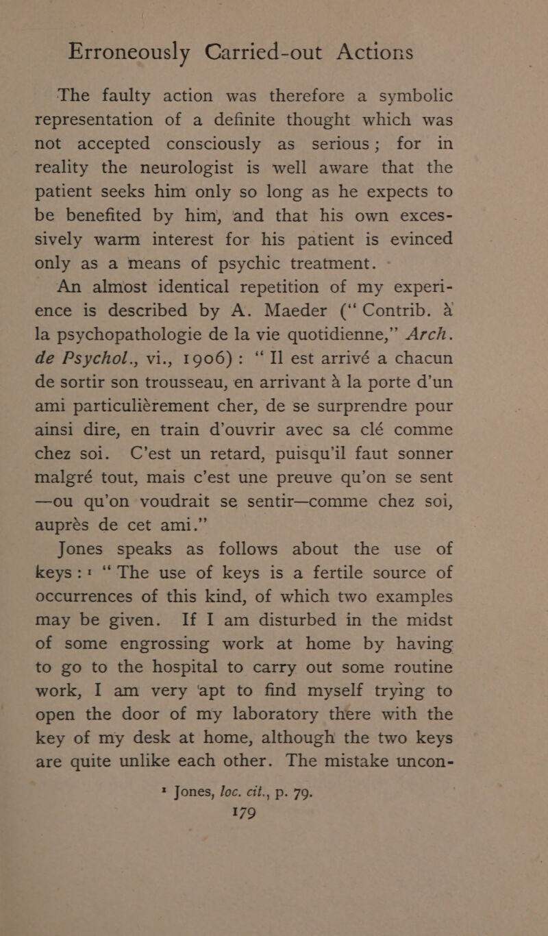The faulty action was therefore a symbolic representation of a definite thought which was not accepted consciously as serious; for in reality the neurologist is well aware that the patient seeks him only so long as he expects to be benefited by him, and that his own exces- sively warm interest for his patient is evinced only as a means of psychic treatment. An almost identical repetition of my experi- ence is described by A. Maeder (‘‘ Contrib. a la psychopathologie de la vie quotidienne,” Arch. de Psychol., vi., 1906): “ Il est arrivé a chacun de sortir son trousseau, en arrivant a la porte d’un ami particulierement cher, de se surprendre pour ainsi dire, en train d’ouvrir avec sa clé comme chez soi. C’est un retard, puisqu’il faut sonner malgré tout, mais c’est une preuve qu’on se sent —ou qu’on voudrait se sentir—comme chez soi, aupres de cet ami.” Jones speaks as follows about the use of keys:: “ The use of keys is a fertile source of occurrences of this kind, of which two examples may be given. If I am disturbed in the midst of some engrossing work at home by having to go to the hospital to carry out some routine work, I am very ‘apt to find myself trying to open the door of my laboratory there with the key of my desk at home, although the two keys are quite unlike each other. The mistake uncon- t Jones, loc. cit., p. 79.