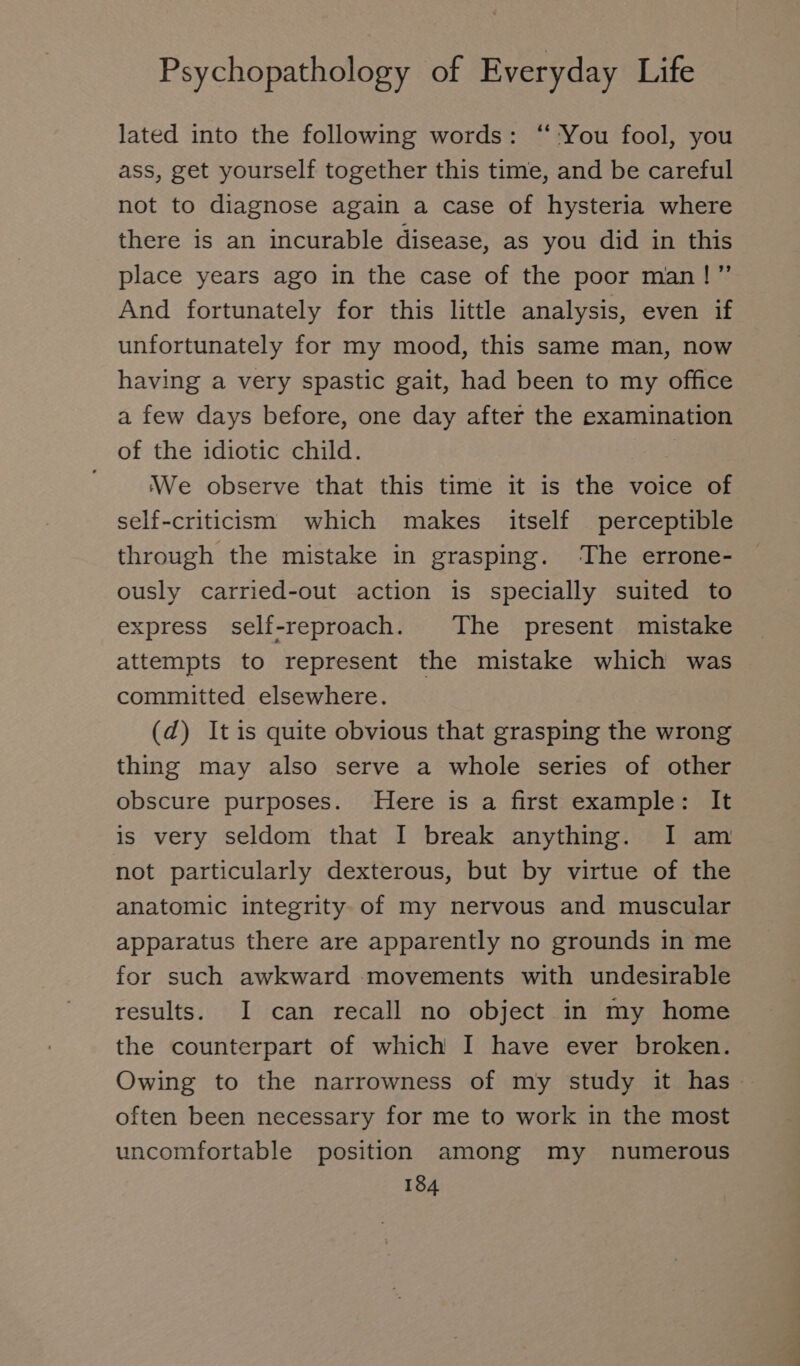 lated into the following words: “You fool, you ass, get yourself together this time, and be careful not to diagnose again a case of hysteria where there is an incurable disease, as you did in this place years ago in the case of the poor man!” And fortunately for this little analysis, even if unfortunately for my mood, this same man, now having a very spastic gait, had been to my office a few days before, one day after the examination of the idiotic child. We observe that this time it is the voice of self-criticism which makes itself perceptible through the mistake in grasping. The errone- ously carried-out action is specially suited to express self-reproach. The present mistake attempts to represent the mistake which was committed elsewhere. (d) It is quite obvious that grasping the wrong thing may also serve a whole series of other obscure purposes. Here is a first example: It is very seldom that I break anything. I am not particularly dexterous, but by virtue of the anatomic integrity. of my nervous and muscular apparatus there are apparently no grounds in me for such awkward movements with undesirable results. I can recall no object in my home the counterpart of which I have ever broken. Owing to the narrowness of my study it has. often been necessary for me to work in the most uncomfortable position among my numerous