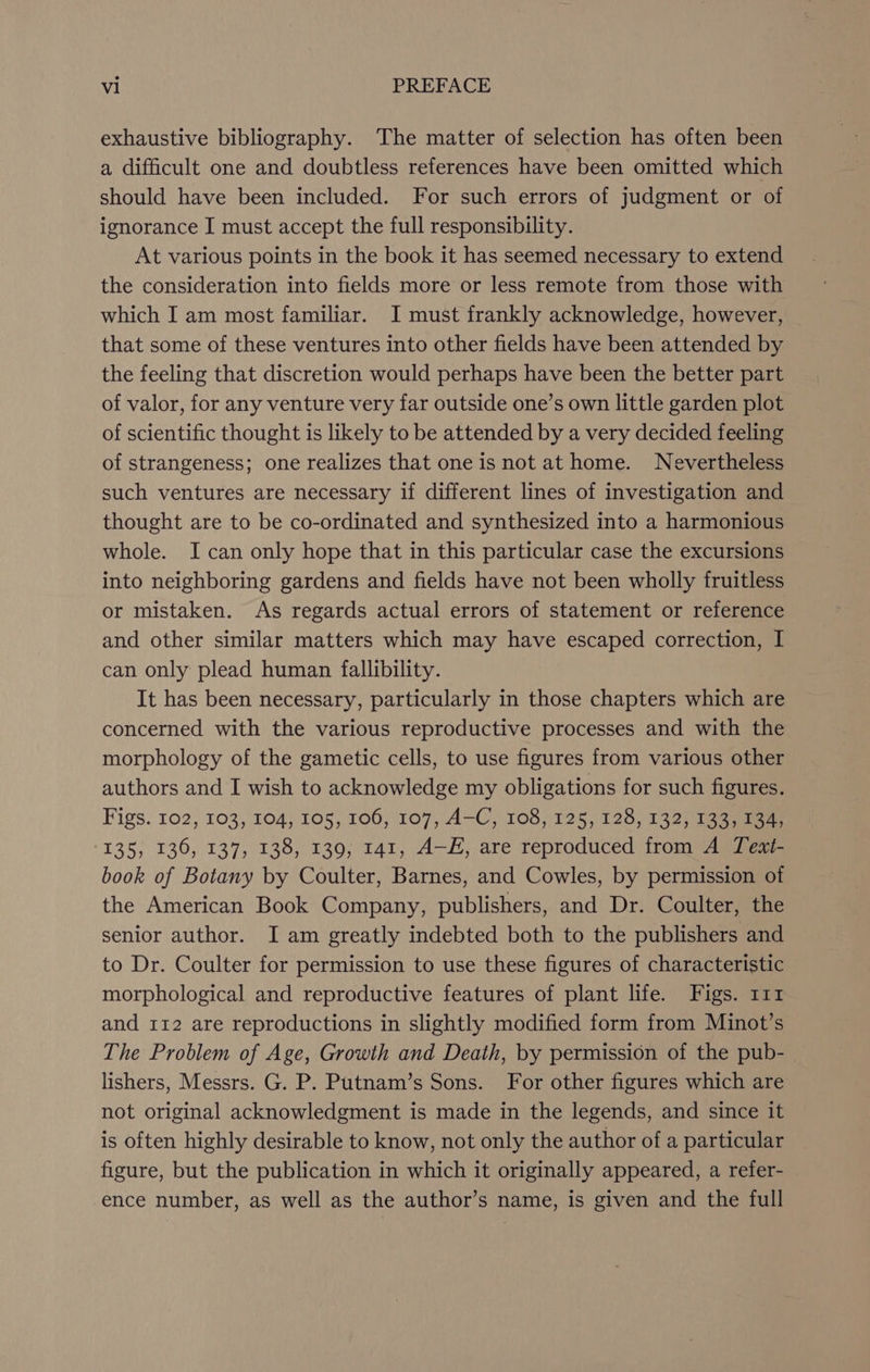 exhaustive bibliography. The matter of selection has often been a difficult one and doubtless references have been omitted which should have been included. For such errors of judgment or of ignorance I must accept the full responsibility. At various points in the book it has seemed necessary to extend the consideration into fields more or less remote from those with which I am most familiar. I must frankly acknowledge, however, that some of these ventures into other fields have been attended by the feeling that discretion would perhaps have been the better part of valor, for any venture very far outside one’s own little garden plot of scientific thought is likely to be attended by a very decided feeling of strangeness; one realizes that one is not at home. Nevertheless such ventures are necessary if different lines of investigation and thought are to be co-ordinated and synthesized into a harmonious whole. I can only hope that in this particular case the excursions into neighboring gardens and fields have not been wholly fruitless or mistaken. As regards actual errors of statement or reference and other similar matters which may have escaped correction, I can only plead human fallibility. It has been necessary, particularly in those chapters which are concerned with the various reproductive processes and with the morphology of the gametic cells, to use figures from various other authors and I wish to acknowledge my obligations for such figures. Figs. 102, 103, 104; 105, 106, 107, A-C, 108, 125, 128, 132) 133 135, 136, 137, 138, 139, 141, A—E, are reproduced from A Teat- book of Botany by Coulter, Barnes, and Cowles, by permission of the American Book Company, publishers, and Dr. Coulter, the senior author. I am greatly indebted both to the publishers and to Dr. Coulter for permission to use these figures of characteristic morphological and reproductive features of plant life. Figs. 1112 and 112 are reproductions in slightly modified form from Minot’s The Problem of Age, Growth and Death, by permission of the pub- lishers, Messrs. G. P. Putnam’s Sons. For other figures which are not original acknowledgment is made in the legends, and since it is often highly desirable to know, not only the author of a particular figure, but the publication in which it originally appeared, a refer- ence number, as well as the author’s name, is given and the full