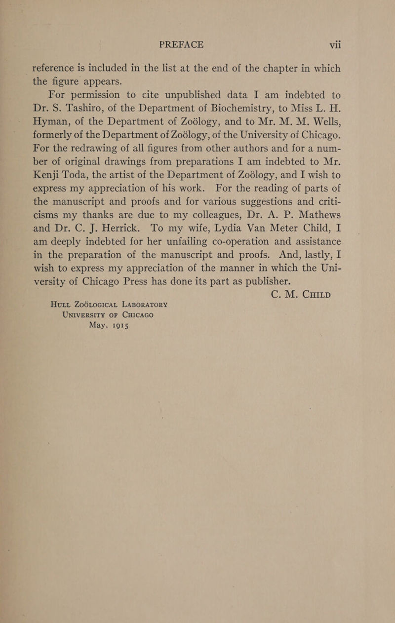 _ reference is included in the list at the end of the chapter in which the figure appears. For permission to cite unpublished data I am indebted to Dr. S. Tashiro, of the Department of Biochemistry, to Miss L. H. Hyman, of the Department of Zodlogy, and to Mr. M. M. Wells, formerly of the Department of Zoélogy, of the University of Chicago. For the redrawing of all figures from other authors and for a num- ber of original drawings from preparations I am indebted to Mr. Kenji Toda, the artist of the Department of Zoédlogy, and I wish to express my appreciation of his work. For the reading of parts of the manuscript and proofs and for various suggestions and criti- cisms my thanks are due to my colleagues, Dr. A. P. Mathews and Dr. C. J. Herrick. To my wife, Lydia Van Meter Child, I am deeply indebted for her unfailing co-operation and assistance in the preparation of the manuscript and proofs. And, lastly, I wish to express my appreciation of the manner in which the Uni- versity of Chicago Press has done its part as publisher. | C. M. CHILp Hui ZoOLocGicAL LABORATORY UNIVERSITY OF CHICAGO May, 1915