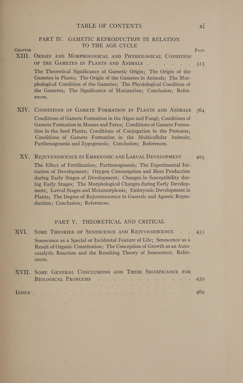 CHAPTER XIV. XV. XVI. XVII. INDEX . TABLE OF CONTENTS PART IV. GAMETIC REPRODUCTION IN RELATION TO THE AGE CYCLE OF THE GAMETES IN PLANTS AND ANIMALS The Theoretical Significance of Gametic Origin; The Origin of the Gametes in Plants; The Origin of the Gametes in Animals; The Mor- phological Condition of the Gametes; The Physiological Condition of the Gametes; The Significance of Maturation; Conclusion; Refer- ences. CONDITIONS OF GAMETE FORMATION IN PLANTS AND ANIMALS Conditions of Gamete Formation in the Algae and Fungi; Conditions of Gamete Formation in Mosses and Ferns; Conditions of Gamete Forma- tion in the Seed Plants; Conditions of Conjugation in the Protozoa; Conditions of Gamete Formation in the Multicellular Animals; Parthenogenesis and Zygogenesis; Conclusion; References. REJUVENESCENCE IN EMBRYONIC AND LARVAL DEVELOPMENT The Effect of Fertilization; Parthenogenesis; The Experimental Ini- tiation of Development; Oxygen Consumption and Heat Production during Early Stages of Development; Changes in Susceptibility dur- ing Early Stages; The Morphological Changes during Early Develop- ment; Larval Stages and Metamorphosis; Embryonic Development in Plants; The Degree of Rejuvenescence in Gametic and Agamic Repro- duction; Conclusion; References. PART V. THEORETICAL AND CRITICAL SomME THEORIES OF SENESCENCE AND REJUVENESCENCE Senescence as a Special or Incidental Feature of Life; Senescence as a Result of Organic Constitution; The Conception of Growth as an Auto- catalytic Reaction and the Resulting Theory of Senescence; Refer- ences. SomME GENERAL CONCLUSIONS AND THEIR SIGNIFICANCE FOR BIOLOGICAL PROBLEMS 364 403 433 459 469