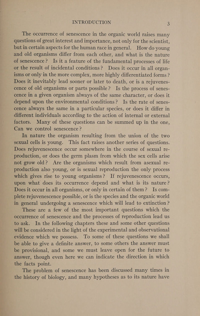 The occurrence of senescence in the organic world raises many questions of great interest and importance, not only for the scientist, but in certain aspects for the human race in general. How do young and old organisms differ from each other, and what is the nature of senescence? Is it a feature of the fundamental processes of life or the result of incidental conditions? Does it occur in all organ- isms or only in the more complex, more highly differentiated forms ? Does it inevitably lead sooner or later to death, or is a rejuvenes- cence of old organisms or parts possible? Is the process of senes- cence in a given organism always of the same character, or does it depend upon the environmental conditions? Is the rate of senes- cence always the same in a particular species, or does it differ in different individuals according to the action of internal or external factors. Many of these questions can be summed up in the one, Can we control senescence ? In nature the organism resulting from the union of the two sexual cells is young. This fact raises another series of questions. Does rejuvenescence occur somewhere in the course of sexual re- production, or does the germ plasm from which the sex cells arise not grow old? Are the organisms which result from asexual re- production also young, or is sexual reproduction the only process which gives rise to young organisms? If rejuvenescence occurs, upon what does its occurrence depend and what is its nature? Does it occur in all organisms, or only in certain of them? Is com- plete rejuvenescence possible, or is the species and the organic world in general undergoing a senescence which will lead to extinction ? These are a few of the most important questions which the occurrence of senescence and the processes of reproduction lead us to ask. In the following chapters these and some other questions will be considered in the light of the experimental and observational evidence which we possess. To some of these questions we shall be able to give a definite answer, to some others the answer must be provisional, and some we must leave open for the future to answer, though even here we can indicate the direction in which the facts point. The problem of senescence has been discussed many times in the history of biology, and many hypotheses as to its nature have