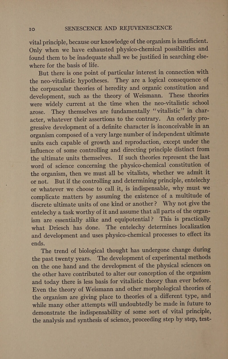 vital principle, because our knowledge of the organism is insufficient. Only when we have exhausted physico-chemical possibilities and found them to be inadequate shall we be justified in searching else- where for the basis of life. But there is one point of particular interest in connection with the neo-vitalistic hypotheses. They are a logical consequence of the corpuscular theories of heredity and organic constitution and development, such as the theory of Weismann. These theories were widely current at the time when the neo-vitalistic school arose. ‘They themselves are fundamentally “vitalistic” in char- acter, whatever their assertions to the contrary. An orderly pro- gressive development of a definite character is inconceivable in an organism composed of a very large number of independent ultimate units each capable of growth and reproduction, except under the influence of some controlling and directing principle distinct from the ultimate units themselves. If such theories represent the last word of science concerning the physico-chemical constitution of the organism, then we must all be vitalists, whether we admit it or not. But if the controlling and determining principle, entelechy or whatever we choose to call it, is indispensable, why must we complicate matters by assuming the existence of a multitude of discrete ultimate units of one kind or another? Why not give the entelechy a task worthy of it and assume that all parts of the organ- ism are essentially alike and equipotential? This is practically what Driesch has done. The entelechy determines localization and development and uses physico-chemical processes to effect its ends. The trend of biological thought has undergone change during the past twenty years. The development of experimental methods on the one hand and the development of the physical sciences on the other have contributed to alter our conception of the organism and today there is less basis for vitalistic theory than ever before. Even the theory of Weismann and other morphological theories of the organism are giving place to theories of a different type, and while many other attempts will undoubtedly be made in future to demonstrate the indispensability of some sort of vital principle, the analysis and synthesis of science, proceeding step by step, test-