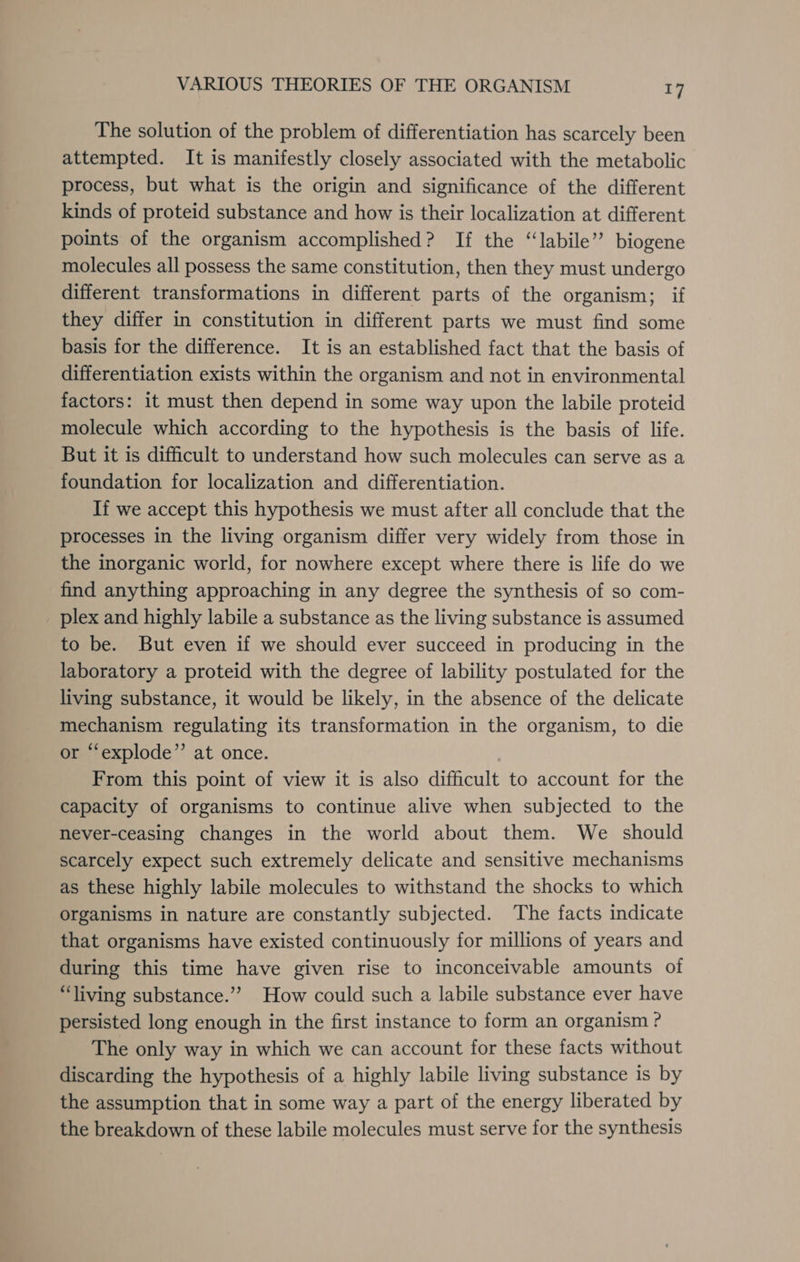 The solution of the problem of differentiation has scarcely been attempted. It is manifestly closely associated with the metabolic process, but what is the origin and significance of the different kinds of proteid substance and how is their localization at different points of the organism accomplished? If the ‘labile’ biogene molecules all possess the same constitution, then they must undergo different transformations in different parts of the organism; if they differ in constitution in different parts we must find some basis for the difference. It is an established fact that the basis of differentiation exists within the organism and not in environmental factors: it must then depend in some way upon the labile proteid molecule which according to the hypothesis is the basis of life. But it is difficult to understand how such molecules can serve as a foundation for localization and differentiation. If we accept this hypothesis we must after all conclude that the processes in the living organism differ very widely from those in the inorganic world, for nowhere except where there is life do we find anything approaching in any degree the synthesis of so com- plex and highly labile a substance as the living substance is assumed to be. But even if we should ever succeed in producing in the laboratory a proteid with the degree of lability postulated for the living substance, it would be likely, in the absence of the delicate mechanism regulating its transformation in the organism, to die or “explode”’ at once. From this point of view it is also difficult to account for the capacity of organisms to continue alive when subjected to the never-ceasing changes in the world about them. We should scarcely expect such extremely delicate and sensitive mechanisms as these highly labile molecules to withstand the shocks to which organisms in nature are constantly subjected. The facts indicate that organisms have existed continuously for millions of years and during this time have given rise to inconceivable amounts of “living substance.”’ How could such a labile substance ever have persisted long enough in the first instance to form an organism ? The only way in which we can account for these facts without discarding the hypothesis of a highly labile living substance is by the assumption that in some way a part of the energy liberated by the breakdown of these labile molecules must serve for the synthesis