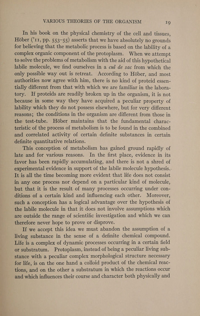 In his book on the physical chemistry of the cell and tissues, Hober (’11, pp. 553-55) asserts that we have absolutely no grounds for believing that the metabolic process is based on the lability of a complex organic component of the protoplasm. When we attempt to solve the problems of metabolism with the aid of this hypothetical labile molecule, we find ourselves in a cul de sac from which the only possible way out is retreat. According to Héber, and most authorities now agree with him, there is no kind of proteid essen- tially different from that with which we are familiar in the labora- tory. If proteids are readily broken up in the organism, it is not because in some way they have acquired a peculiar property of lability which they do not possess elsewhere, but for very different reasons; the conditions in the organism are different from those in the test-tube. H6ber maintains that the fundamental charac- teristic of the process of metabolism is to be found in the combined and correlated activity of certain definite substances in certain definite quantitative relations. This conception of metabolism has gained ground rapidly of late and for various reasons. In the first place, evidence in its favor has been rapidly accumulating, and there is not a shred of experimental evidence in support of the labile molecule hypothesis.- It is all the time becoming more evident that life does not consist in any one process nor depend on a particular kind of molecule, but that it is the result of many processes occurring under con- ditions of a certain kind and influencing each other. Moreover, such a conception has a logical advantage over the hypothesis of the labile molecule in that it does not involve assumptions which are outside the range of scientific investigation and which we can therefore never hope to prove or disprove. If we accept this idea we must abandon the assumption of a living substance in the sense of a definite chemical compound. Life is a complex of dynamic processes occurring in a certain field or substratum. Protoplasm, instead of being a peculiar living sub- stance with a peculiar complex morphological structure necessary for life, is on the one hand a colloid product of the chemical reac- tions, and on the other a substratum in which the reactions occur and which influences their course and character both physically and