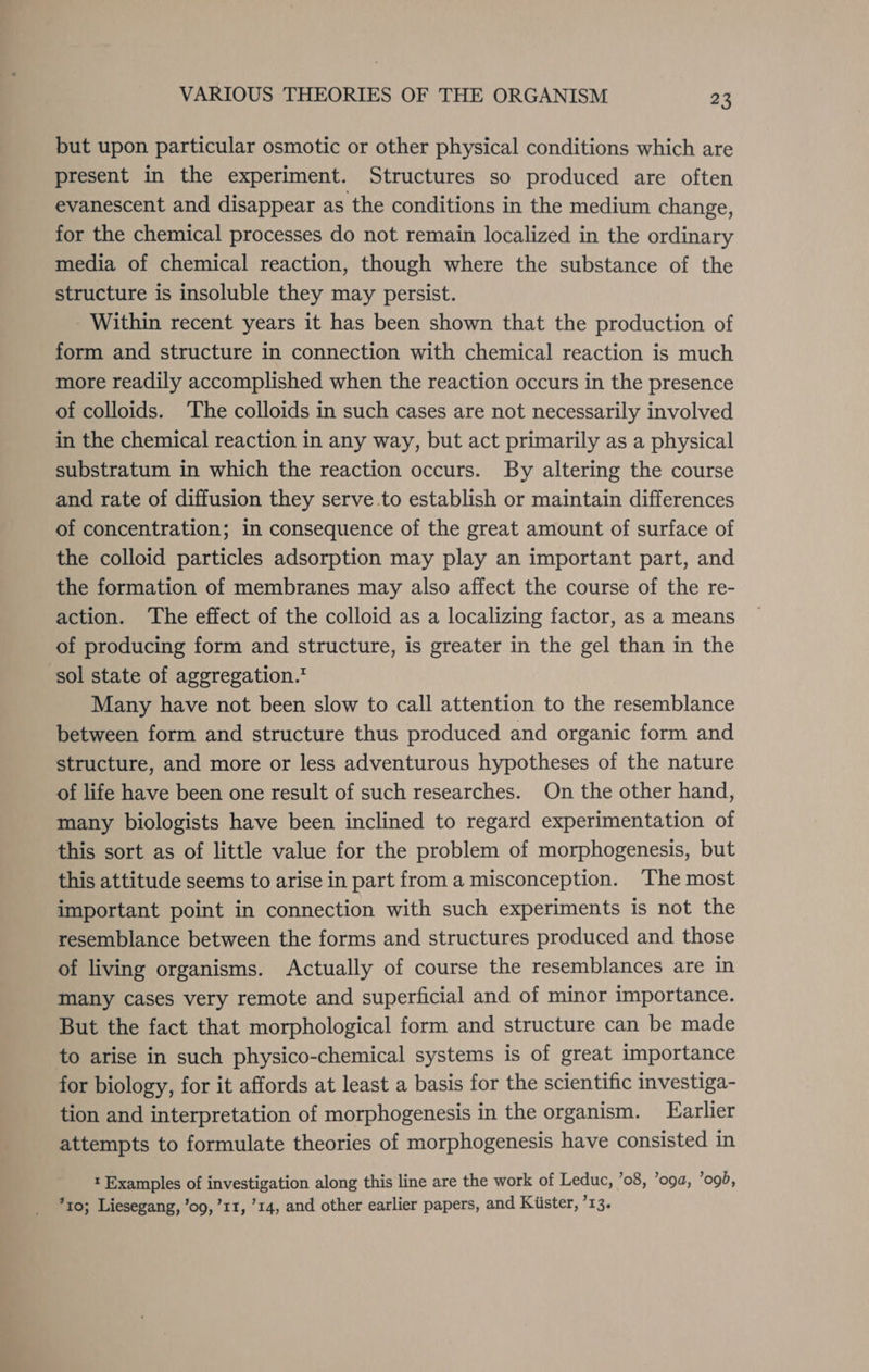 but upon particular osmotic or other physical conditions which are present in the experiment. Structures so produced are often evanescent and disappear as the conditions in the medium change, for the chemical processes do not remain localized in the ordinary media of chemical reaction, though where the substance of the structure is insoluble they may persist. Within recent years it has been shown that the production of form and structure in connection with chemical reaction is much more readily accomplished when the reaction occurs in the presence of colloids. The colloids in such cases are not necessarily involved in the chemical reaction in any way, but act primarily as a physical substratum in which the reaction occurs. By altering the course and rate of diffusion they serve .to establish or maintain differences of concentration; in consequence of the great amount of surface of the colloid particles adsorption may play an important part, and the formation of membranes may also affect the course of the re- action. ‘The effect of the colloid as a localizing factor, as a means of producing form and structure, is greater in the gel than in the sol state of aggregation.” Many have not been slow to call attention to the resemblance between form and structure thus produced and organic form and structure, and more or less adventurous hypotheses of the nature of life have been one result of such researches. On the other hand, many biologists have been inclined to regard experimentation of this sort as of little value for the problem of morphogenesis, but this attitude seems to arise in part from a misconception. The most important point in connection with such experiments is not the resemblance between the forms and structures produced and those of living organisms. Actually of course the resemblances are in many cases very remote and superficial and of minor importance. But the fact that morphological form and structure can be made to arise in such physico-chemical systems is of great importance for biology, for it affords at least a basis for the scientific investiga- tion and interpretation of morphogenesis in the organism. Larlier attempts to formulate theories of morphogenesis have consisted in t Examples of investigation along this line are the work of Leduc, ’o8, ’oga, ’ogb, *r0; Liesegang, ’o9,’11, 14, and other earlier papers, and Kiister, ’13.